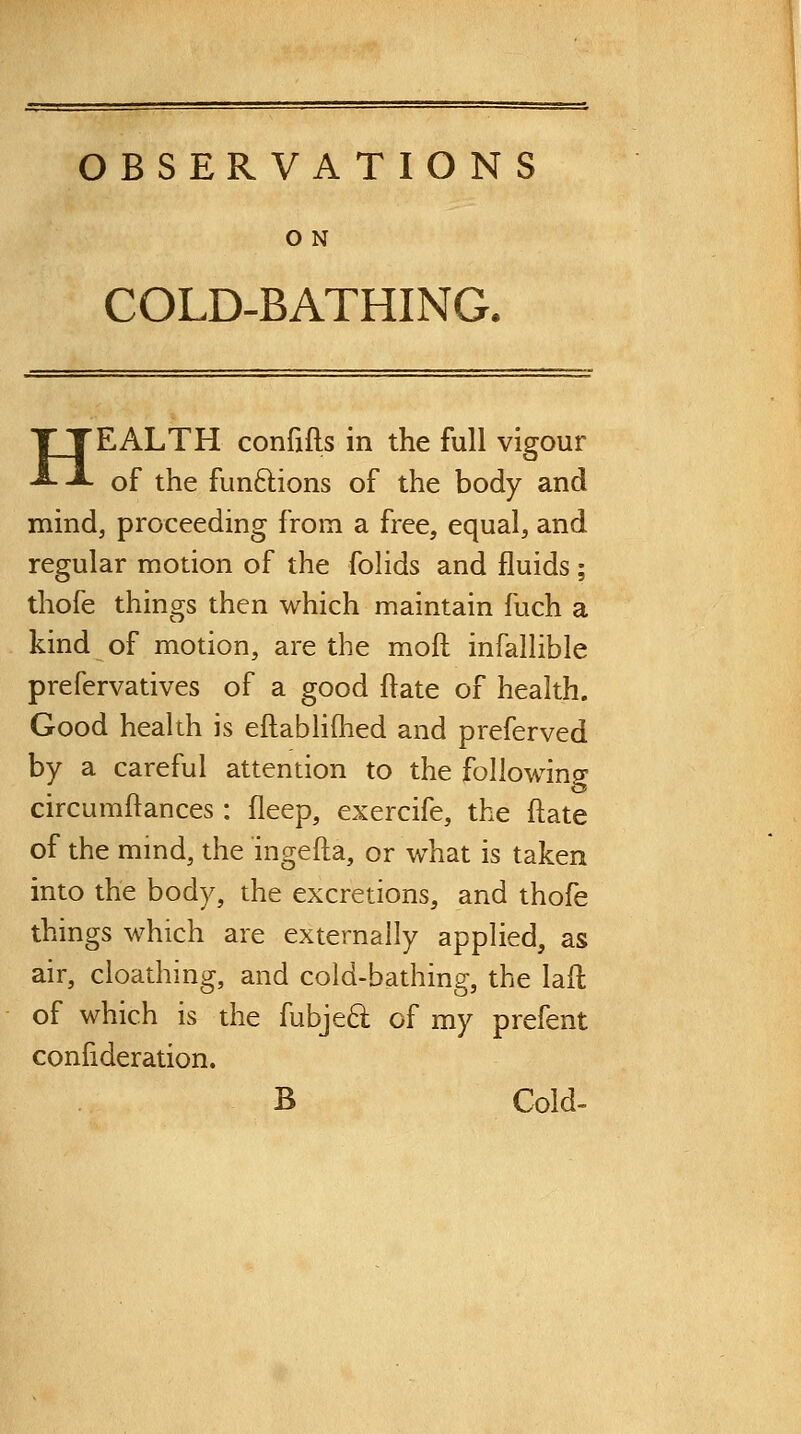 O N COLD-BATHING. HEALTH confifts in the full vigour of the funftions of the body and mind, proceeding from a free, equal, and regular motion of the folids and fluids ; thofe things then which maintain fuch a kind of motion, are the moft infallible prefervatives of a good ftate of health. Good health is eftabliflied and preferved by a careful attention to the foliowincr circumltances : fleep, exercife, the ftate of the mmd, the ingefta, or what is taken into the body, the excretions, and thofe things which are externally applied, as air, cioathing, and cold-bathing, the laft of which is the fubje6l of my prefent confideration. B Cold-