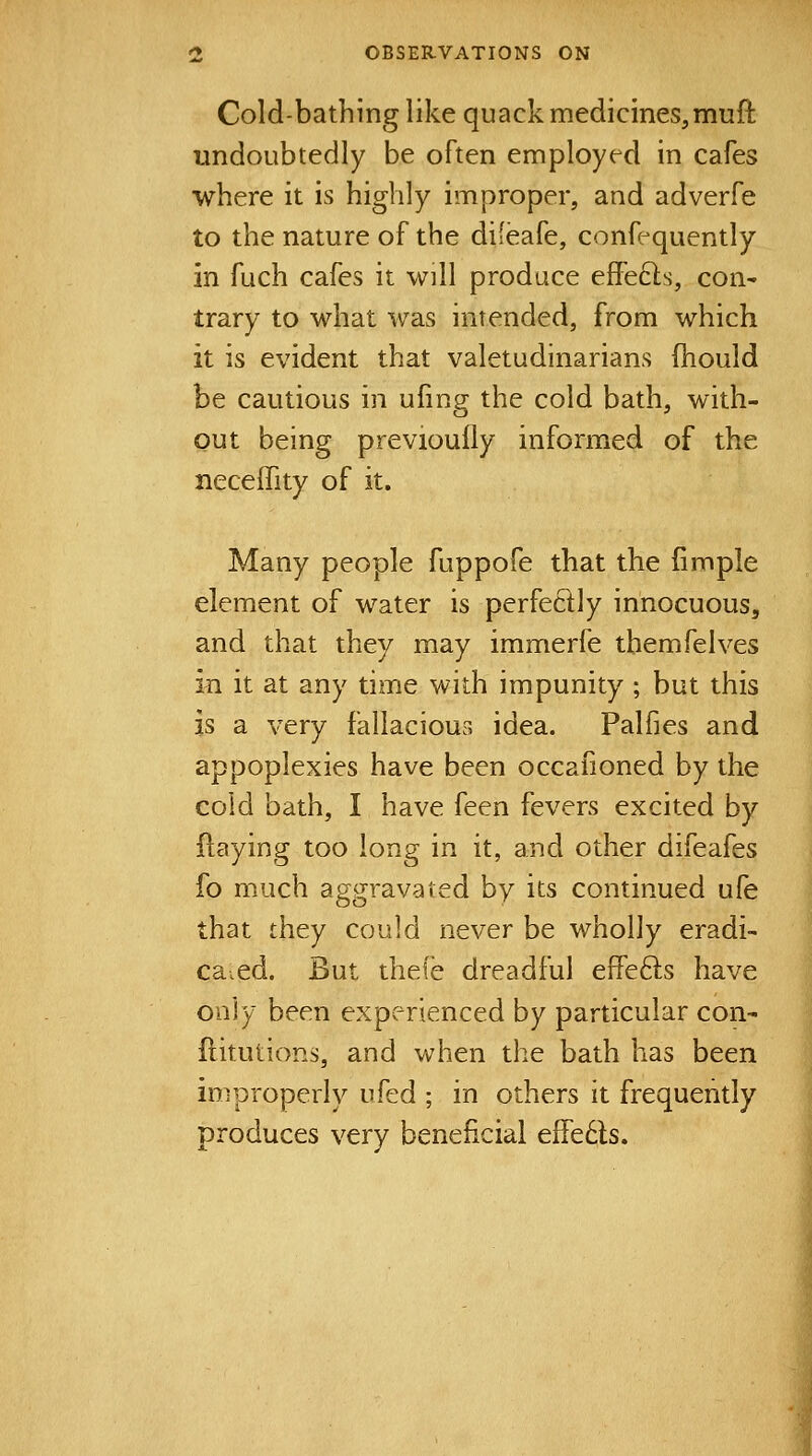 Cold-bathing like quack medicines, muft undoubtedly be often employed in cafes where it is highly improper, and adverfe to the nature of the difeafe, conf-quently in fuch cafes it will produce eflefts, con^ trary to what was intended, from which it is evident that valetudinarians fhould be cautious in ufing the cold bath, with- out being previoufly informed of the neceffity of it. Many people fuppofe that the fimple element of water is perfedly innocuous, and that they may immerfe themfelves m it at any time with impunity ; but this is a very fallacious idea. Palfies and appoplexies have been occafioned by the cold bath, I have feen fevers excited by ftaying too long in it, and other difeafes fo much aggravated by its continued ufe that they could never be wholly eradi- cated. But thefe dreadful effe61s have only been experienced by particular con- ftitutions, and when the bath has been improperly ufed ; in others it frequently produces very beneficial effedls.