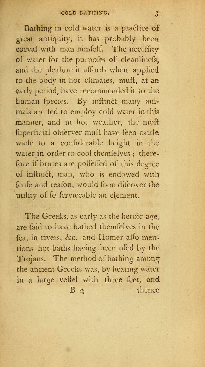 COLD-BATHING. Bathing in cold-water is a pra6lice of great antiquity, it has probably been coeval with man himreir. The necefiity of water for the pui ppies of cleaniinefs, and the ^lealbre it affords when applied to the body in hot cHmates, rauft, at an early period, have recommended it to the human fpecies. By inftinft many ani- mals are led to employ cold water in this manner, and m hot weather, the mod fuperhcial obierver mull have ken catcle wade to a conhderable height in the water in order to cool themieives ; there- fore if brutes are polfelfed of this degree of inhincl, man, wi:o is endowed vvitli fenfe and reafon, would foon difcover the utility of fo ferviceable an element. The Greeks, as early as the heroic age, are faid to have bathed themfelves in the fea, in rivers, &c. and Homer alfo men^ tions hot baths having been ufed by the Trojans. The method of bathing among the ancient Greeks wa.s, by heating water in a large vefiel with three feet, and B a thence