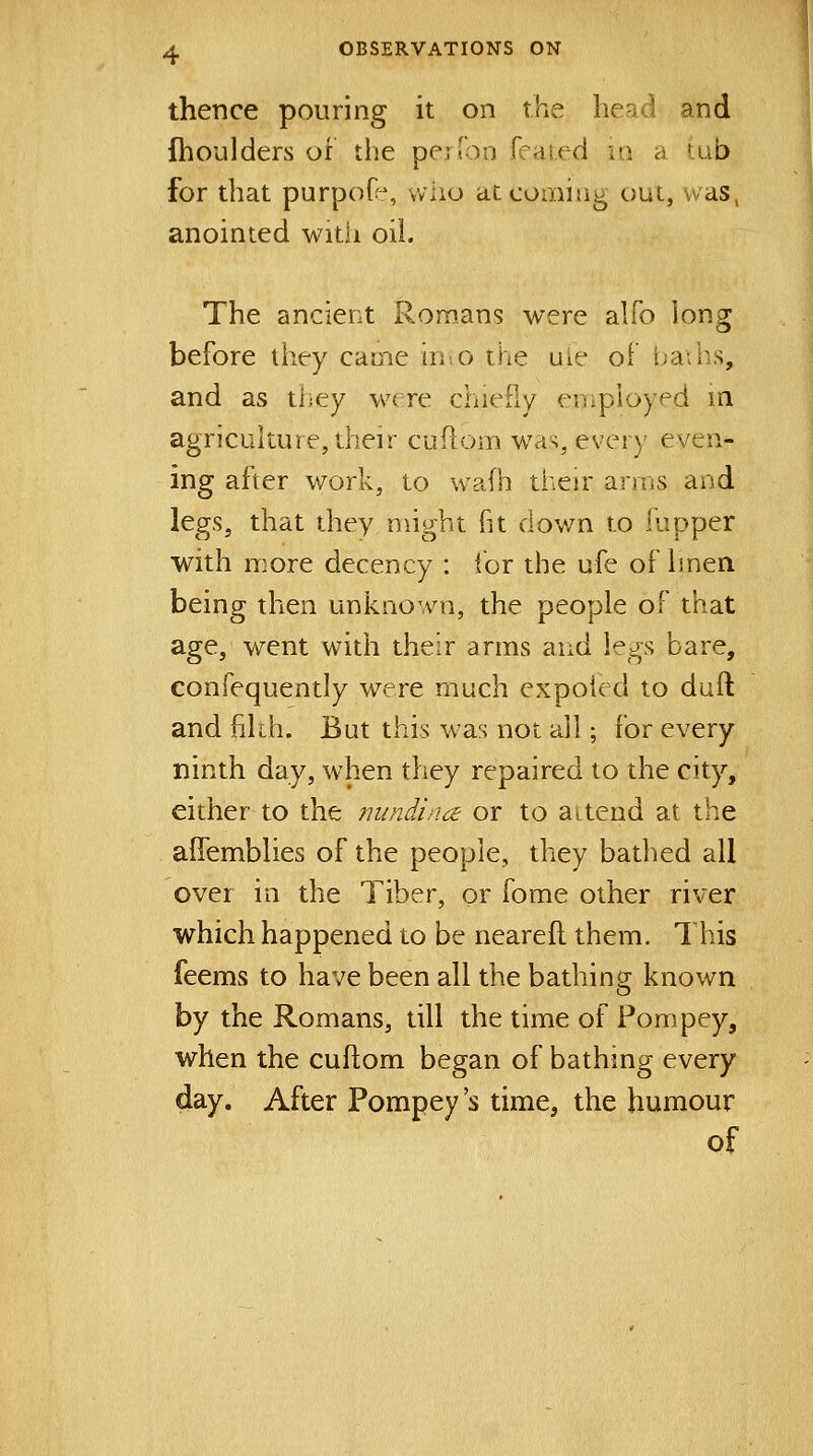 thence pouring it on the head and fhoulders of the per Ton fcaied u\ a tub for that purpoO:*, who at corning out, was, anointed with oil. The ancient Romans were alfo long before they came iis.o the uie of tja;bs, and as they were chiefly enipioyed m agricukure, their cuflom was, every even- ing after work, to wafh their arms and legs, that they might fit down to fupper with more decency : lor the ufe of linen being then unknown, the people of that age, went with their arms and legs bare, confequently were much expoied to dull and filth. But this was not all ; for every ninth day, when they repaired to the city, either to the jmndino: or to aiteud at the aflemblies of the people, they bathed all over in the Tiber, or fome other river which happened to be neareft them. This feems to have been all the bathing known by the Romans, till the time of Pompey, when the cuflom began of bathing every day. After Pompey's time, the humour of