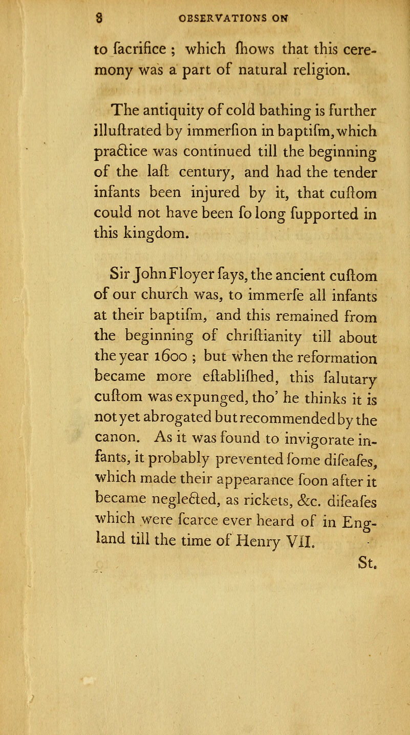 to facrifice ; which fhows that this cere- mony was a part of natural religion. The antiquity of cold bathing is further illuftrated by immerfion in baptifm, which pra6lice was continued till the beginning of the laft century, and had the tender infants been injured by it, that cuftom could not have been fo long fupported in this kingdom. Sir JohnFloyer fays, the ancient cuftom of our church was, to immerfe all infants at their baptifm, and this remained from the beginning of chriftianity till about the year 1600 ; but when the reformation became more eftablilhed, this falutary cuftom was expunged, tho' he thinks it is not yet abrogated but recommended by the canon. As it was found to invigorate in- fants, it probably prevented fome difeafes, which made their appearance foon after it became negleded, as rickets, &c. difeafes which were fcarce ever heard of in Eng- land till the time of Henry ViL St.