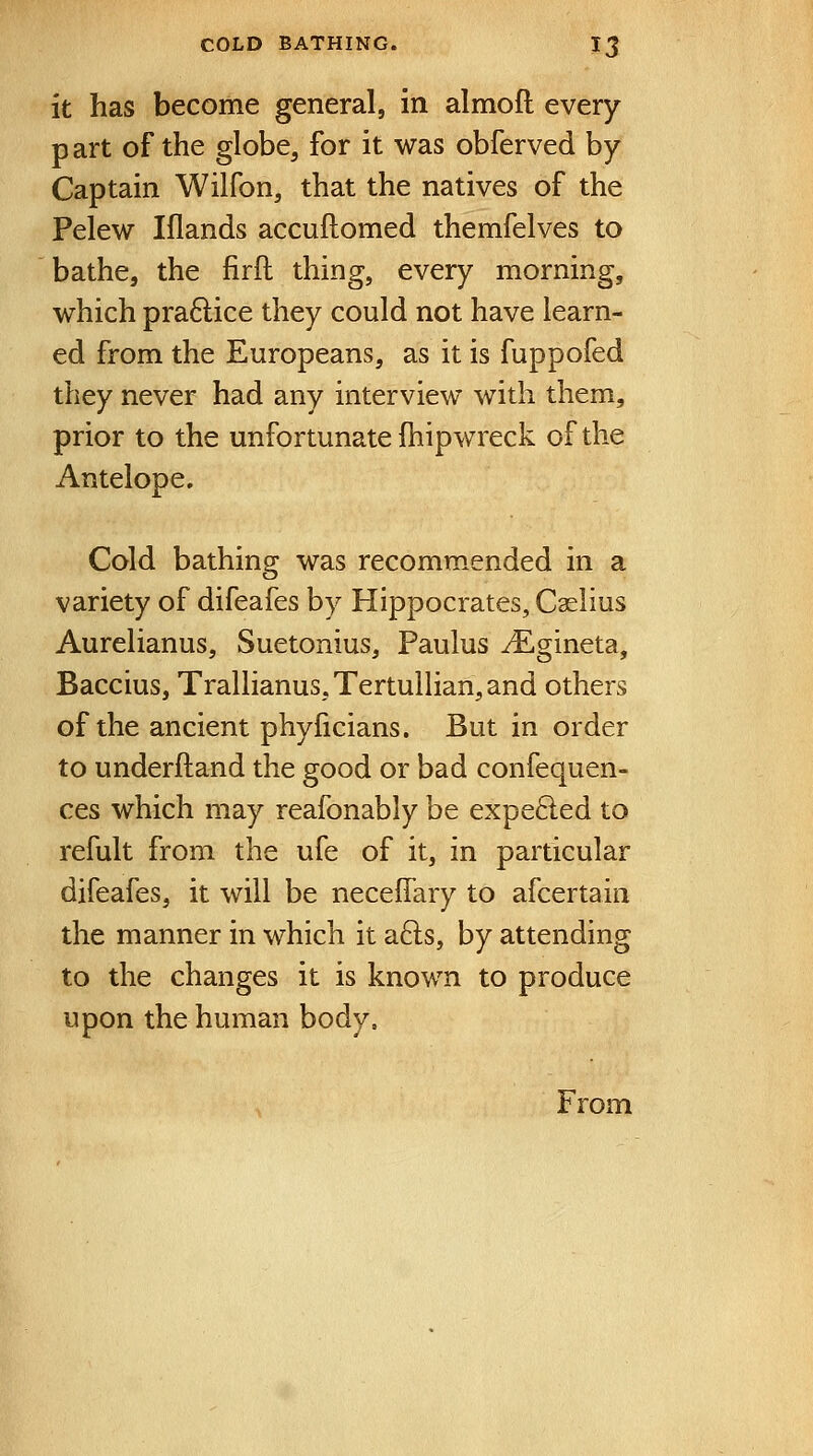 it has become general, in almofl every part of the globe, for it was obferved by Captain Wilfon, that the natives of the Pelew Iflands accuftomed themfelves to bathe, the firft thing, every morning, which pra6lice they could not have learn- ed from the Europeans, as it is fuppofed they never had any interview with them, prior to the unfortunate (hipwreck of the Antelope. Cold bathing was recommended in a variety of difeafes by Hippocrates, Caslius Aurelianus, Suetonius, Paulus ^Egineta, Baccius, Trallianus,Tertullian,and others of the ancient phyficians. But in order to underftand the good or bad confequen- ces which may reafonably be expelled to refult from the ufe of it, in particular difeafes, it will be neceffary to afcertain the manner in which it a6ls, by attending to the changes it is known to produce upon the human body. From