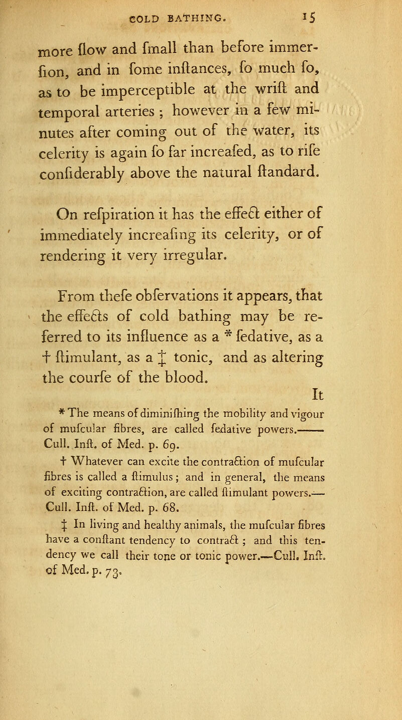 more flow and fmall than before immer- fion, and in fome inftances, fo much fo, as to be imperceptible at the wrift and temporal arteries ; however in a few mi- nutes after coming out of the water, its celerity is again fo far increafed, as to rife confiderably above the natural ftandard. On refpiration it has the effe61: either of immediately increafmg its celerity, or of rendering it very irregular. From thefe obfervations it appears, that the effefts of cold bathing may be re- ferred to its influence as a * fedative, as a f ftimulant, as a J tonic, and as altering the courfe of the blood. It *The means of dimini filing the mobility and vigour of mufcular fibres, are called fedative powers. Cull, Inft. of Med. p. 69. t Whatever can excite the contraction of mufcular fibres is called a ftimulus; and in general, the means of exciting contraftion, are called ftimulant powers.-— Cull. Inft. of Med. p. 68. ^ In living and healthy animals, the mufcular fibres have a conftant tendency to contraft ; and this ten- dency we call their tone or tonic power.—Cull. Inft. of Med. p. 73.