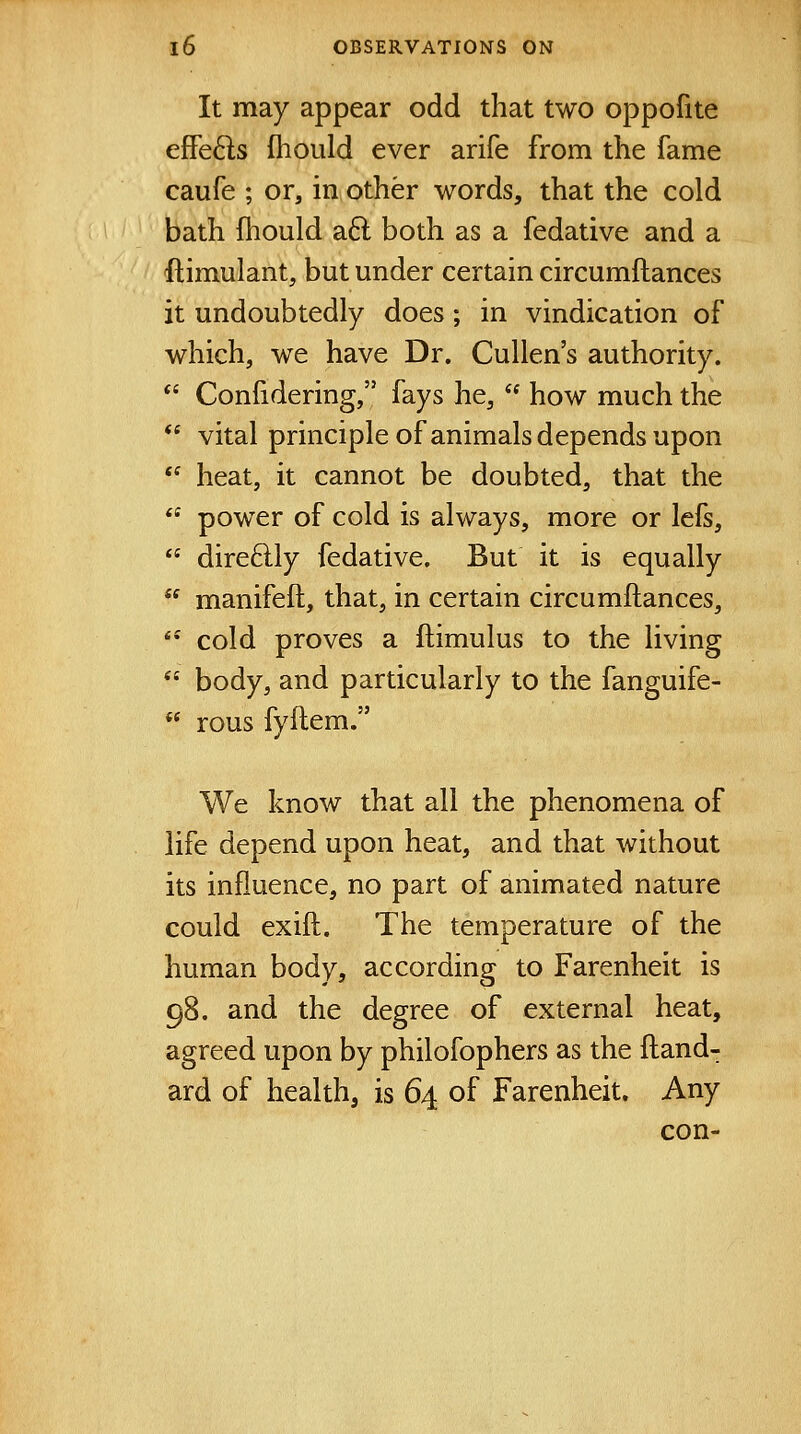 It may appear odd that two oppofite effects fhould ever arife from the fame caufe ; or, in other words, that the cold bath fliould aft both as a fedative and a ftimulant, but under certain circumftances it undoubtedly does; in vindication of which, we have Dr. Cullen's authority. Confidering, fays he, how much the vital principle of animals depends upon heat, it cannot be doubted, that the power of cold is always, more or lefs, dire6lly fedative. But it is equally manifeft, that, in certain circumftances, *•' cold proves a ftimulus to the living body, and particularly to the fanguife- rous fyftem. We know that all the phenomena of life depend upon heat, and that without its influence, no part of animated nature could exift. The temperature of the human body, according to Farenheit is 98. and the degree of external heat, agreed upon by philofophers as the ftand- ard of health, is 64 of Farenheit. Any con-