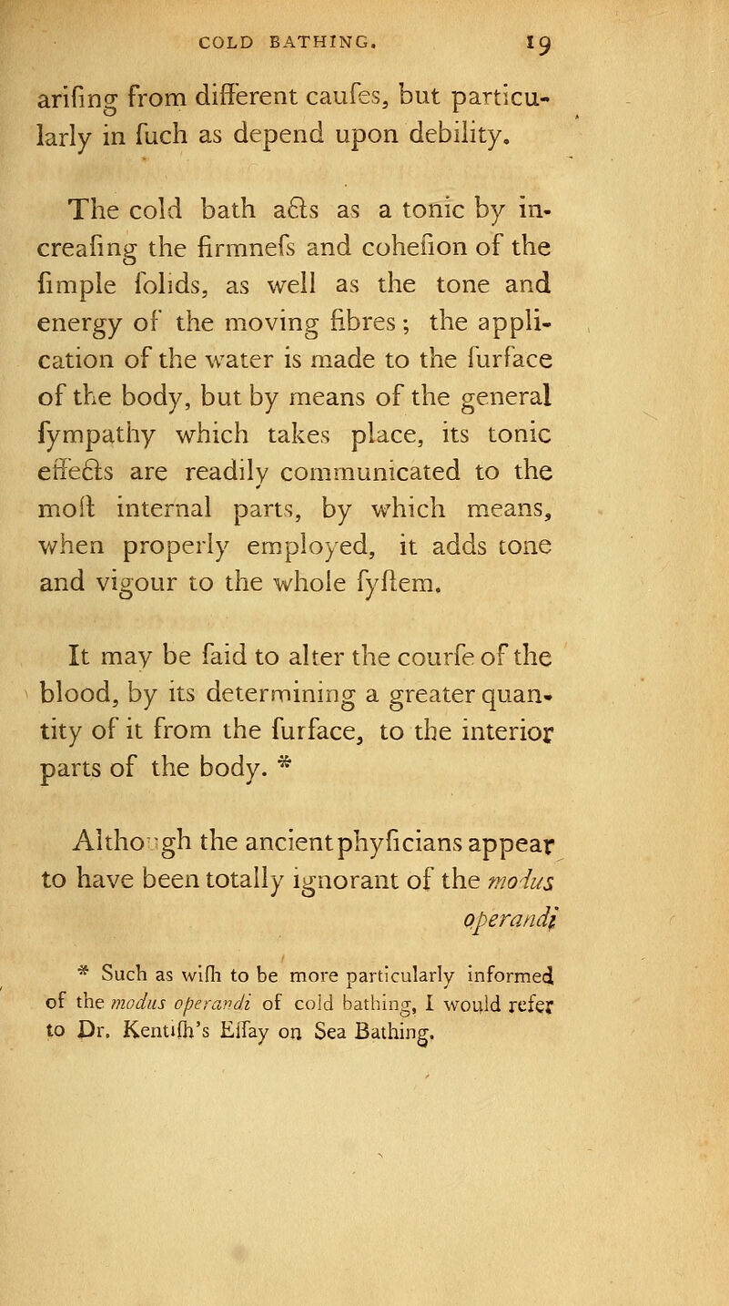 arifincr from different caufes, but particu- larly in fuch as depend upon debility. The cold bath a8;s as a tonic by in- creafing the lirmnels and coheiion of the fimple lolids, as well as the tone and energy of the moving fibres; the appli- cation of the water is made to the furface of the body, but by means of the general fympathy which takes place, its tonic effefts are readily communicated to the moll internal parts, by which means, when properly employed, it adds tone and vigour to the whole fyftem. It may be faid to alter the courfe of the blood, by its determining a greater quan- tity of it from the furface, to the interior parts of the body. * Altho gh the ancientphyficians appear to have been totally ignorant of the modus Qperandi * Such as wifli to be more particularly informed of the modus operandi of cold bathing, I would refe? to Pr. Kentilh's Eifay on Sea Bathing.