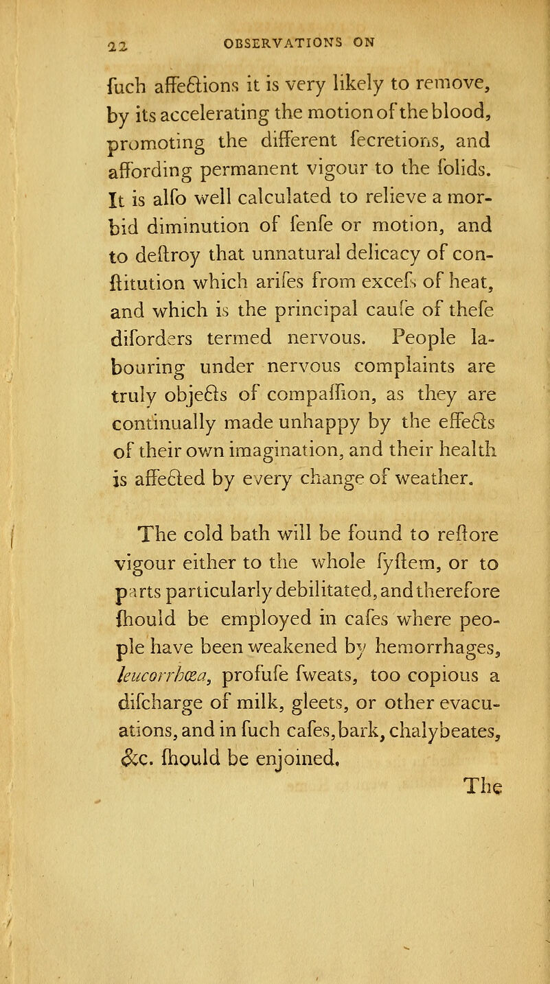 fuch afFeftions it is very likely to remove, by its accelerating the motion of the blood, promoting the different fecretions, and affording permanent vigour to the folids. It is alfo well calculated to relieve a mor- bid diminution of fenfe or motion, and to deftroy that unnatural delicacy of con- ftitution which arifes from excef> of heat, and which is the principal caufe of thefe diforders termed nervous. People la- bouring under nervous complaints are truly obje61s of compaffion, as they are continually made unhappy by the effefts of their own imagination, and their health is affe6led by every change of weather. The cold bath will be found to reftore vigour either to the whole fyftem, or to parts particularly debilitated, and therefore ihould be employed in cafes where peo- ple have been weakened by hemorrhages, leucorrhcza, profufe fweats, too copious a difcharge of milk, gleets, or other evacu- ations, and in fuch cafes,bark, chalybeates, <^c. fhould be enjomed. The