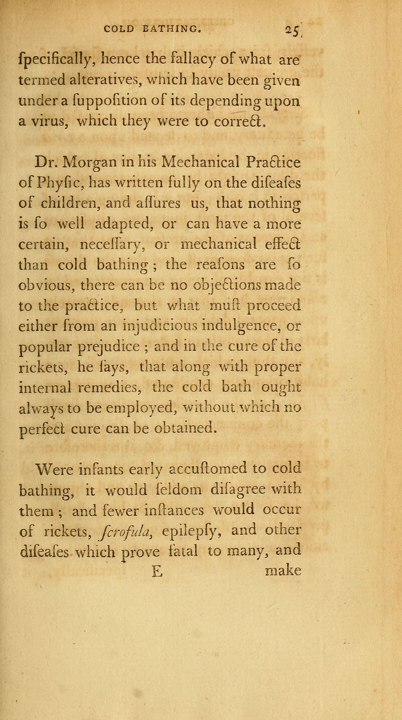 fpecifically, hence the fallacy of what are termed alteratives, which have been given under a fuppofition of its depending upon a virus, which they were to corre6l. Dr. Morgan in his Mechanical Pra6lice of Phyfic, has written fully on the difeafes of children, and affures us, that nothing is fo well adapted, or can have a more certain, neceffary, or mechanical eflFe6l than cold bathing ; the reafons are fo obvious, there can be no obje61ions made to the praftice, but what muft proceed either from an injudicious indulgence, or popular prejudice ; and in the cure of the rickets, he fays, that along with proper internal remedies, the cold bath ought alv/ays to be employed, without which no perfetl cure can be obtained. Were infants early accuflomed to cold bathing, it would feldom difagree with them ; and fewer infiances would occur of rickets, fcrofula, epilepfy, and other difeafes which prove fatal to many, and E make
