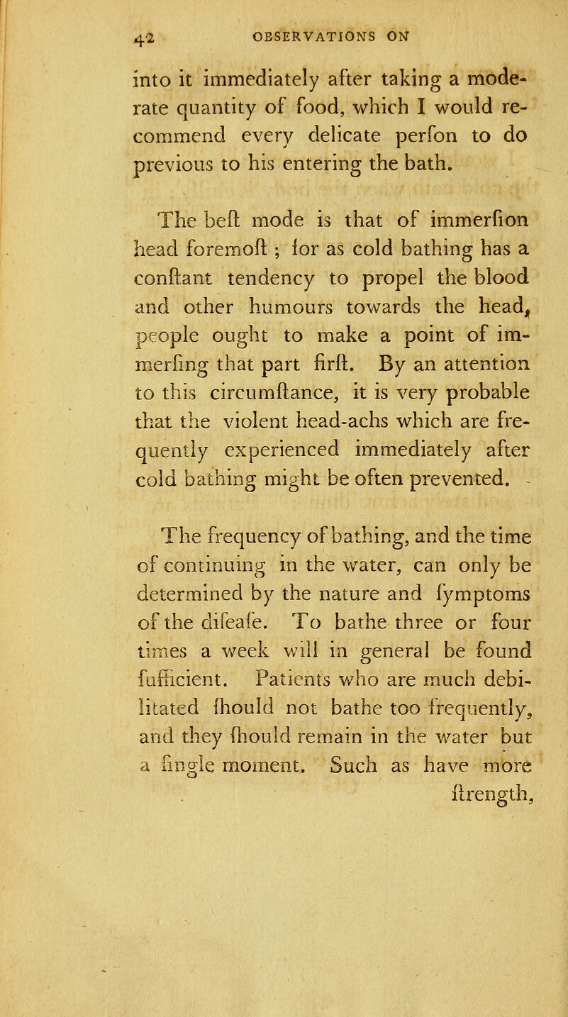 into it immediately after taking a mode- rate quantity of food, which I would re- commend every delicate perfon to do previous to his entering the bath. The beft mode is that of immerfion head foremoft ; for as cold bathing has a conftant tendency to propel the blood and other humours towards the headj, people ought to make a point of im- merfmg that part firft. By an attention to this circumftance, it is very probable that the violent head-achs which are fre- quently experienced immediately after cold bathing might be often prevented. - The frequency of bathing, and the time of continuing in the water, can only be determined by the nature and fymptoms of the difeafe. To bathe three or four times a week will in general be found fufficient. Patients who are much debi- litated fhould not bathe too frequently, and they fhould remain in the water but a fmgle moment. Such as have more flrength.