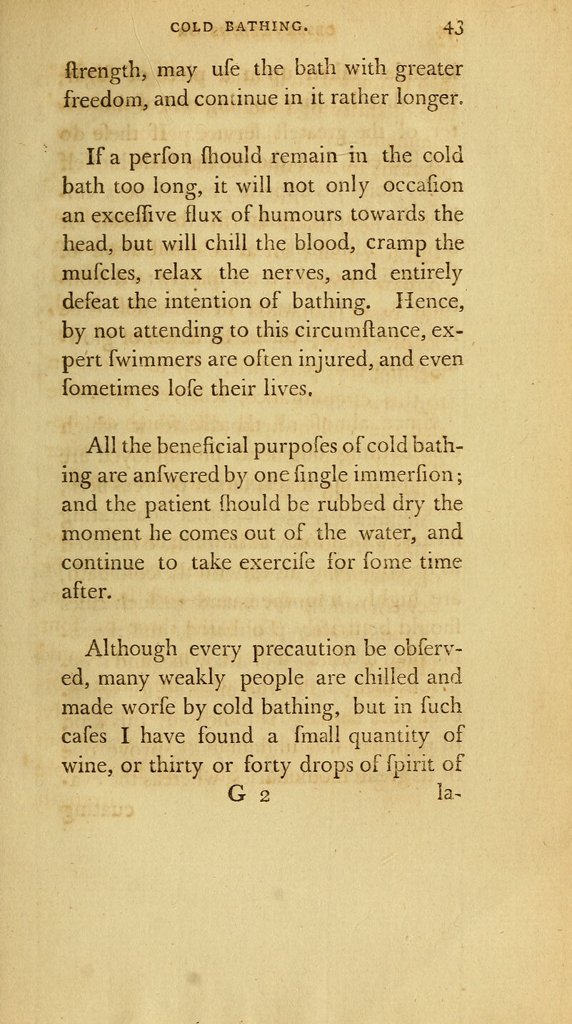 flrength, may ufe the bath with greater freedom, and condnue in it rather iongero If a perfon (hould remain in the cold bath too long, it will not only occafion an exceifive flux of humours towards the head, but will chill the blood, cramp the mufcles, relax the nerves, and entirely defeat the intention of bathing. Hence, by not attending to this circumftance, ex- pert fwimmers are often injured, and even fornetimes lofe their lives. All the beneficial purpofes of cold bath- ing are anfwered by one {ingle immerfion; and the patient (hould be rubbed dry the moment he comes out of the water, and continue to take exercife for fonie time after. Although every precaution be obferv- ed, many weakly people are chilled and made worfe by cold bathing, but in fuch cafes I have found a fmall quantity of wine, or thirty or forty drops of fpirit of G 2 ia^