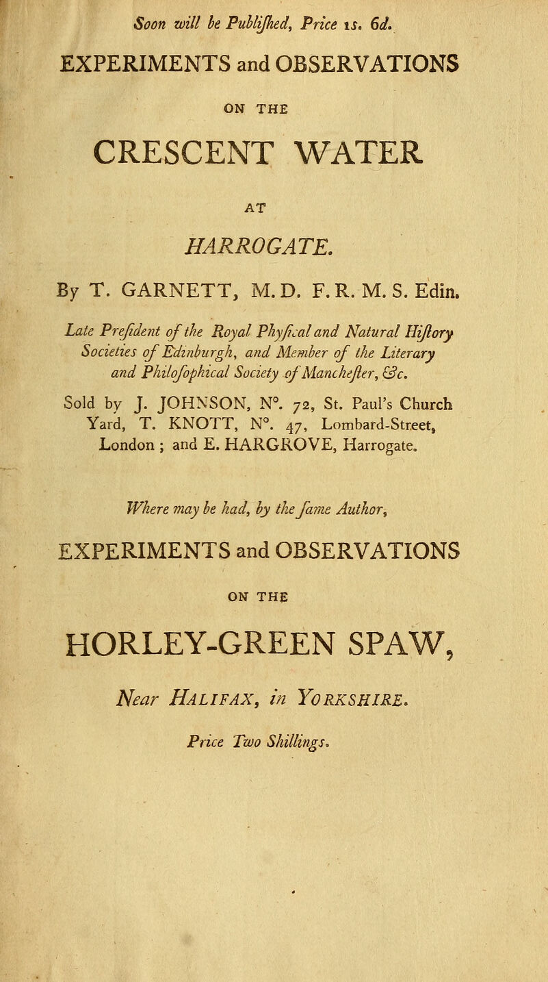 Soon will be Puhlipied, Price is, 6d, EXPERIMENTS and OBSERVATIONS ON THE CRESCENT WATER AT HARROGATE, By T. GARNETT, M. D. F. R. M. S. Edin. Laie Prejid&nt of the Royal Phyficaland Natural Hijlory Societies of Edinburgh, and Member of the Literary and Philofophical Society ofMancheJler, &c. Sold by J. JOHNSON, N°. 72, St. Paul's Church Yard, T. KNOTT, N°. 47, Lombard-Street. London ; and E. HARGROVE, Harrogate. Where may be had, by the fame Author ^ EXPERIMENTS and OBSERVATIONS ON THE HORLEY-GREEN SPAW, Near Halifax, in Yorkshire. Price Two Shillings.