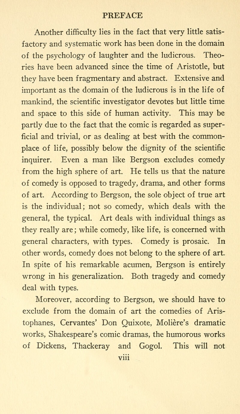 Another difficulty lies in the fact that very little satis- factory and systematic work has been done in the domain of the psychology of laughter and the ludicrous. Theo- ries have been advanced since the time of Aristotle, but they have been fragmentary and abstract. Extensive and important as the domain of the ludicrous is in the life of mankind, the scientific investigator devotes but little time and space to this side of human activity. This may be partly due to the fact that the comic is regarded as super- ficial and trivial, or as dealing at best with the common- place of life, possibly below the dignity of the scientific inquirer. Even a man like Bergson excludes comedy from the high sphere of art. He tells us that the nature of comedy is opposed to tragedy, drama, and other forms of art. According to Bergson, the sole object of true art is the individual; not so comedy, which deals with the general, the typical. Art deals with individual things as they really are; while comedy, like life, is concerned with general characters, with types. Comedy is prosaic. In other words, comedy does not belong to the sphere of art. In spite of his remarkable acumen, Bergson is entirely wrong in his generalization. Both tragedy and comedy deal with types. Moreover, according to Bergson, we should have to exclude from the domain of art the comedies of Aris- tophanes, Cervantes' Don Quixote, Moliere's dramatic works, Shakespeare's comic dramas, the humorous works of Dickens, Thackeray and Gogol. This will not