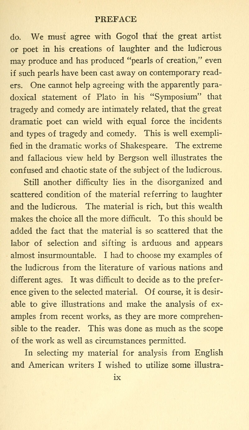 do. We must agree with Gogol that the great artist or poet in his creations of laughter and the ludicrous may produce and has produced pearls of creation, even if such pearls have been cast away on contemporary read- ers. One cannot help agreeing with the apparently para- doxical statement of Plato in his Symposium that tragedy and comedy are intimately related, that the great dramatic poet can wield with equal force the incidents and types of tragedy and comedy. This is well exempli- fied in the dramatic works of Shakespeare. The extreme and fallacious view held by Bergson well illustrates the confused and chaotic state of the subject of the ludicrous. Still another difficulty lies in the disorganized and scattered condition of the material referring to laughter and the ludicrous. The material is rich, but this wealth makes the choice all the more difficult. To this should be added the fact that the material is so scattered that the labor of selection and sifting is arduous and appears almost insurmountable. I had to choose my examples of the ludicrous from the literature of various nations and different ages. It was difficult to decide as to the prefer- ence given to the selected material. Of course, it is desir- able to give illustrations and make the analysis of ex- amples from recent works, as they are more comprehen- sible to the reader. This was done as much as the scope of the work as well as circumstances permitted. In selecting my material for analysis from English and American writers I wished to utilize some illustra-