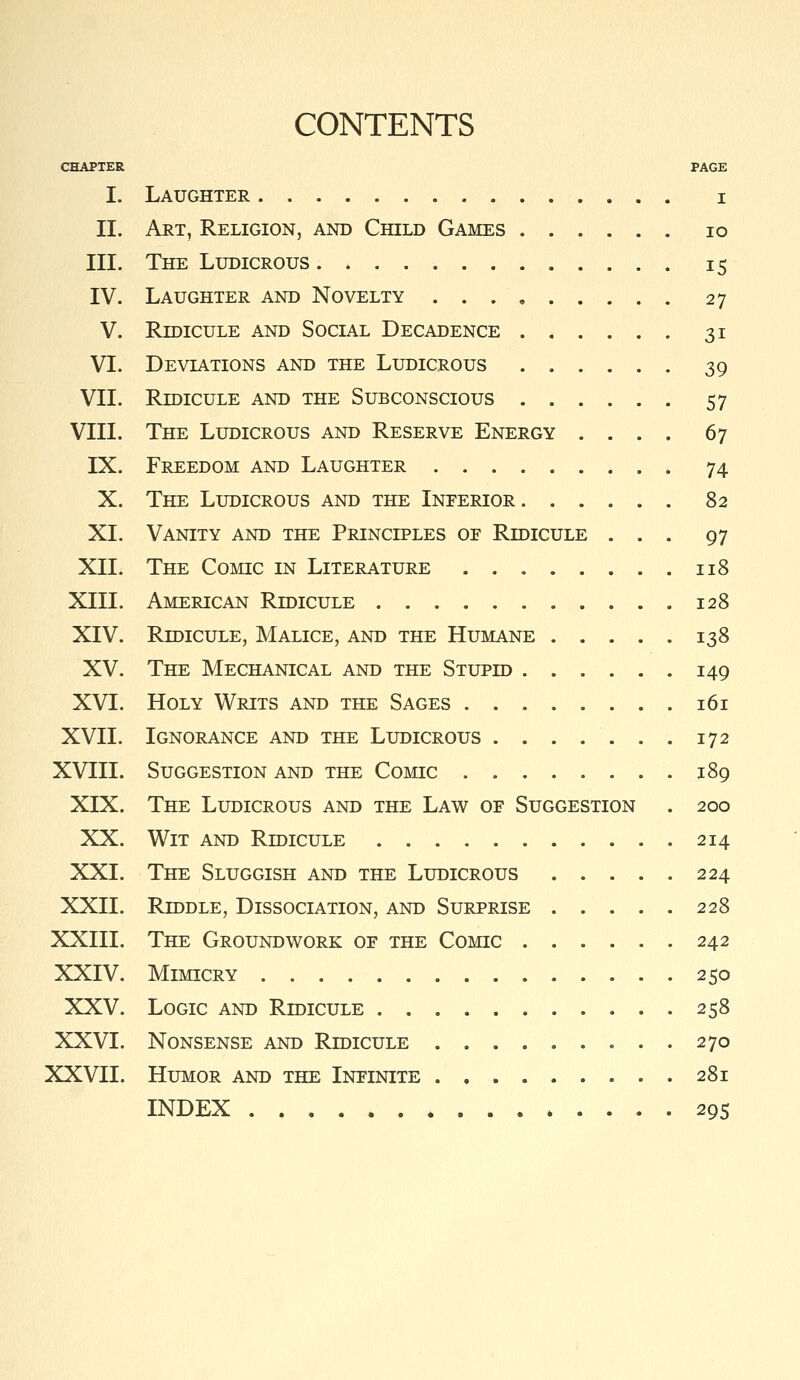 CONTENTS CHAPTER PAGE I. Laughter i II. Art, Religion, and Child Games lo III. The Ludicrous . * 15 IV. Laughter and Novelty 27 V. Ridicule and Social Decadence 31 VI. Deviations and the Ludicrous 39 VII. Ridicule and the Subconscious 57 VIII. The Ludicrous and Reserve Energy .... 67 IX. Freedom and Laughter 74 X. The Ludicrous and the Inferior 82 XL Vanity and the Principles of Ridicule ... 97 XIL The Comic in Literature 118 XIII. American Ridicule 128 XIV. Ridicule, Malice, and the Humane 138 XV. The Mechanical and the Stupid 149 XVI. Holy Writs and the Sages 161 XVII. Ignorance and the Ludicrous 172 XVIII. Suggestion and the Comic 189 XIX. The Ludicrous and the Law of Suggestion . 200 XX. Wit and Ridicule 214 XXL The Sluggish and the Ludicrous 224 XXII. Riddle, Dissociation, and Surprise 228 XXIII. The Groundwork of the Comic 242 XXIV. Mimicry 250 XXV. Logic and Ridicule 258 XXVI. Nonsense and Ridicule 270 XXVII. Humor and the Infinite ......... 281 INDEX 29s