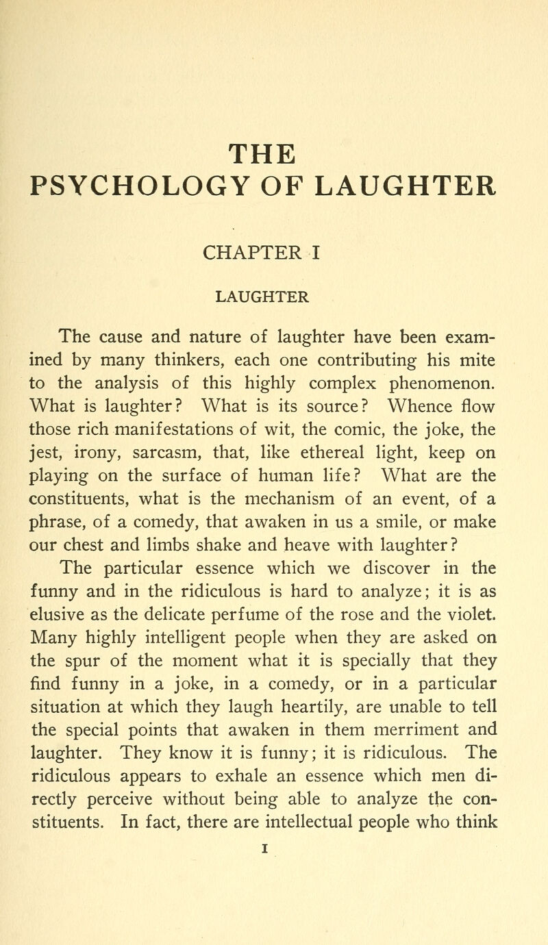 THE PSYCHOLOGY OF LAUGHTER CHAPTER I LAUGHTER The cause and nature of laughter have been exam- ined by many thinkers, each one contributing his mite to the analysis of this highly complex phenomenon. What is laughter? What is its source? Whence flow those rich manifestations of wit, the comic, the joke, the jest, irony, sarcasm, that, like ethereal light, keep on playing on the surface of human life? What are the constituents, what is the mechanism of an event, of a phrase, of a comedy, that awaken in us a smile, or make our chest and limbs shake and heave with laughter? The particular essence which we discover in the funny and in the ridiculous is hard to analyze; it is as elusive as the delicate perfume of the rose and the violet. Many highly intelligent people when they are asked on the spur of the moment what it is specially that they find funny in a joke, in a comedy, or in a particular situation at which they laugh heartily, are unable to tell the special points that awaken in them merriment and laughter. They know it is funny; it is ridiculous. The ridiculous appears to exhale an essence which men di- rectly perceive without being able to analyze the con- stituents. In fact, there are intellectual people who think