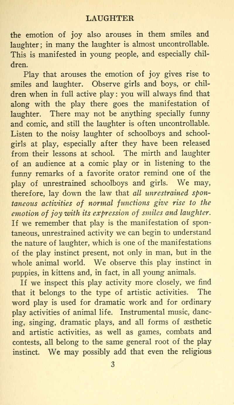 the emotion of joy also arouses in them smiles and laughter; in many the laughter is almost uncontrollable. This is manifested in young people, and especially chil- dren. Play that arouses the emotion of joy gives rise to smiles and laughter. Observe girls and boys, or chil- dren when in full active play: you will always find that along with the play there goes the manifestation of laughter. There may not be anything specially funny and comic, and still the laughter is often uncontrollable. Listen to the noisy laughter of schoolboys and school- girls at play, especially after they have been released from their lessons at school. The mirth and laughter of an audience at a comic play or in listening to the funny remarks of a favorite orator remind one of the play of unrestrained schoolboys and girls. We may, therefore, lay down the law that all unrestrained spon- taneous activities of normal fmictions give rise to the emotion of joy with its expression of smiles and laughter. If we remember that play is the manifestation of spon- taneous, unrestrained activity we can begin to understand the nature of laughter, which is one of the manifestations of the play instinct present, not only in man, but in the whole animal world. We observe this play instinct in puppies, in kittens and, in fact, in all young animals. If we inspect this play activity more closely, we find that it belongs to the type of artistic activities. The word play is used for dramatic work and for ordinary play activities of animal life. Instrumental music, danc- ing, singing, dramatic plays, and all forms of aesthetic and artistic activities, as well as games, combats and contests, all belong to the same general root of the play instinct. We may possibly add that even the religious