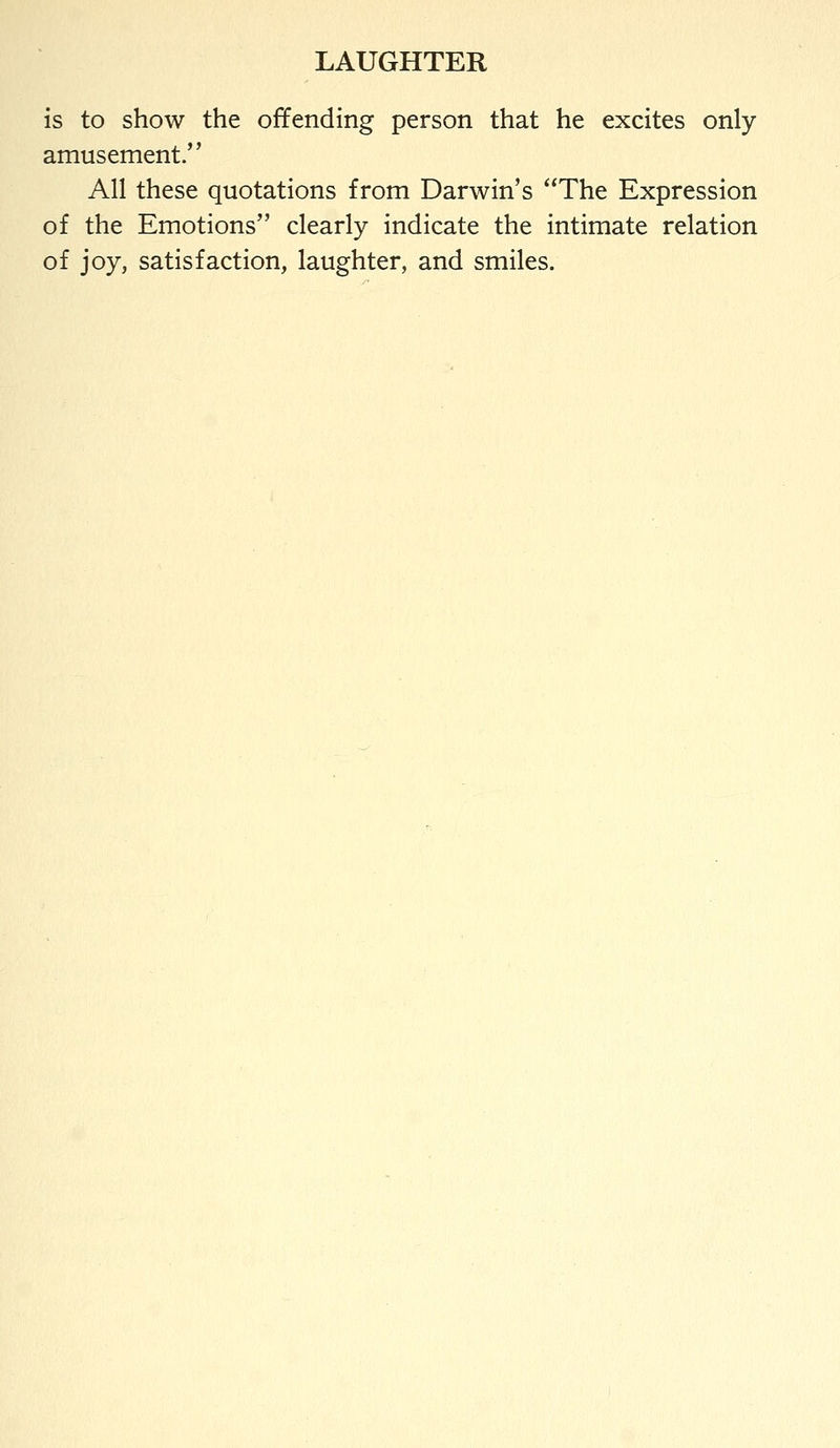 is to show the offending person that he excites only amusement. All these quotations from Darwin's The Expression of the Emotions clearly indicate the intimate relation of joy, satisfaction, laughter, and smiles.