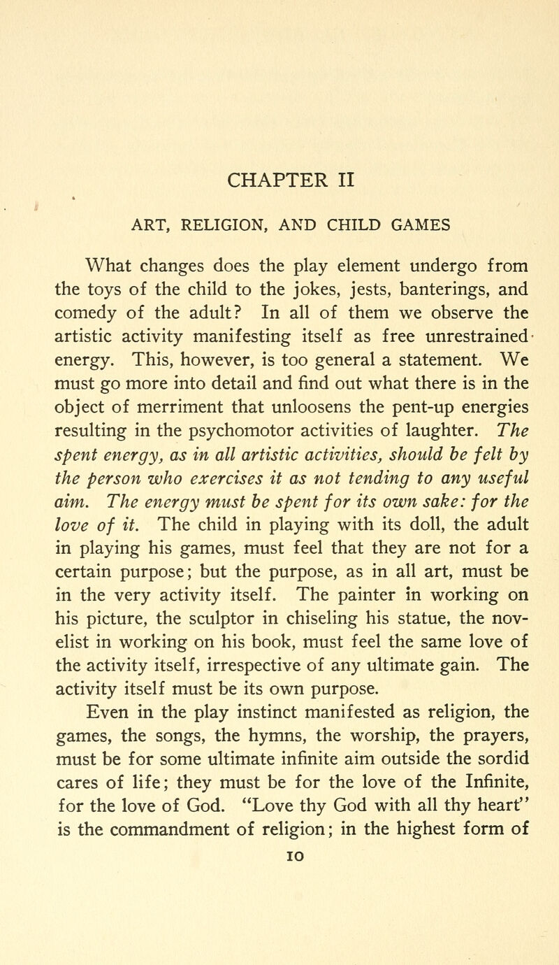 ART, RELIGION, AND CHILD GAMES What changes does the play element undergo from the toys of the child to the jokes, jests, banterings, and comedy of the adult? In all of them we observe the artistic activity manifesting itself as free unrestrained- energy. This, however, is too general a statement. We must go more into detail and find out what there is in the object of merriment that unloosens the pent-up energies resulting in the psychomotor activities of laughter. The spent energy, as in all artistic activities, should he felt by the person who exercises it as not tending to any useful aim. The energy must be spent for its own sake: for the love of it. The child in playing with its doll, the adult in playing his games, must feel that they are not for a certain purpose; but the purpose, as in all art, must be in the very activity itself. The painter in working on his picture, the sculptor in chiseling his statue, the nov- elist in working on his book, must feel the same love of the activity itself, irrespective of any ultimate gain. The activity itself must be its own purpose. Even in the play instinct manifested as religion, the games, the songs, the hymns, the worship, the prayers, must be for some ultimate infinite aim outside the sordid cares of life; they must be for the love of the Infinite, for the love of God. Love thy God with all thy heart is the commandment of religion; in the highest form of