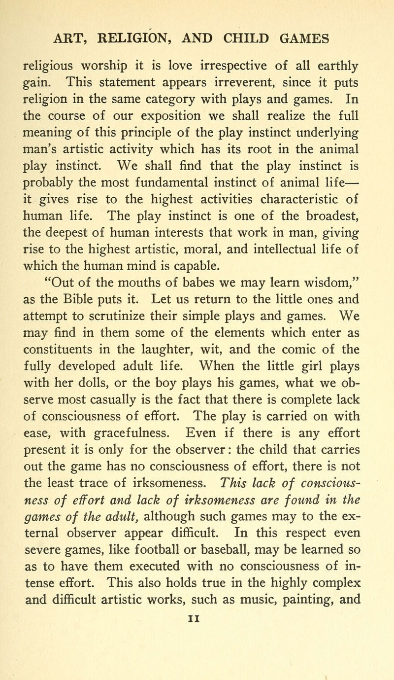 religious worship it is love irrespective of all earthly gain. This statement appears irreverent, since it puts religion in the same category with plays and games. In the course of our exposition we shall realize the full meaning of this principle of the play instinct underlying man's artistic activity which has its root in the animal play instinct. We shall find that the play instinct is probably the most fundamental instinct of animal life— it gives rise to the highest activities characteristic of human life. The play instinct is one of the broadest, the deepest of human interests that work in man, giving rise to the highest artistic, moral, and intellectual life of which the human mind is capable. Out of the mouths of babes we may learn wisdom, as the Bible puts it. Let us return to the little ones and attempt to scrutinize their simple plays and games. We may find in them some of the elements which enter as constituents in the laughter, wit, and the comic of the fully developed adult life. When the little girl plays with her dolls, or the boy plays his games, what we ob- serve most casually is the fact that there is complete lack of consciousness of effort. The play is carried on with ease, with gracefulness. Even if there is any effort present it is only for the observer: the child that carries out the game has no consciousness of effort, there is not the least trace of irksomeness. This lack of conscious- ness of effort and lack of irksomeness are found in the games of the adult, although such games may to the ex- ternal observer appear difficult. In this respect even severe games, like football or baseball, may be learned so as to have them executed with no consciousness of in- tense effort. This also holds true in the highly complex and difficult artistic works, such as music, painting, and