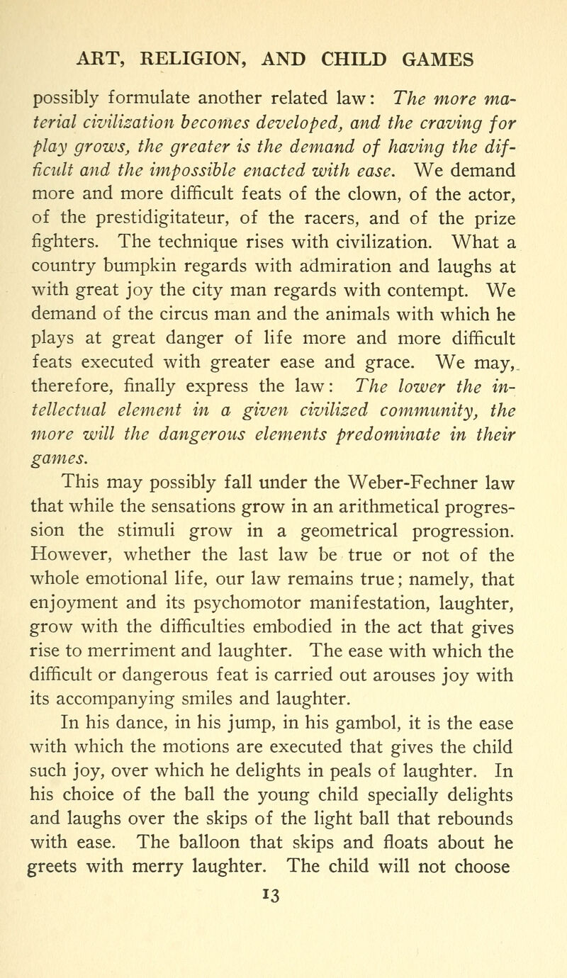 possibly formulate another related law: The more ma- terial civilization becomes developed, and the craving for play grows, the greater is the demand of having the dif- ficult and the impossible enacted with ease. We demand more and more difficult feats of the clown, of the actor, of the prestidigitateur, of the racers, and of the prize fighters. The technique rises with civilization. What a country bumpkin regards with admiration and laughs at with great joy the city man regards with contempt. We demand of the circus man and the animals with which he plays at great danger of life more and more difficult feats executed with greater ease and grace. We may,, therefore, finally express the law: The lower the in- tellectual element in a given civilized community, the more will the dangerous elements predominate in their games. This may possibly fall under the Weber-Fechner law that while the sensations grow in an arithmetical progres- sion the stimuli grow in a geometrical progression. However, whether the last law be true or not of the whole emotional life, our law remains true; namely, that enjoyment and its psychomotor manifestation, laughter, grow with the difficulties embodied in the act that gives rise to merriment and laughter. The ease with which the difficult or dangerous feat is carried out arouses joy with its accompanying smiles and laughter. In his dance, in his jump, in his gambol, it is the ease with which the motions are executed that gives the child such joy, over which he delights in peals of laughter. In his choice of the ball the young child specially delights and laughs over the skips of the light ball that rebounds with ease. The balloon that skips and floats about he greets with merry laughter. The child will not choose
