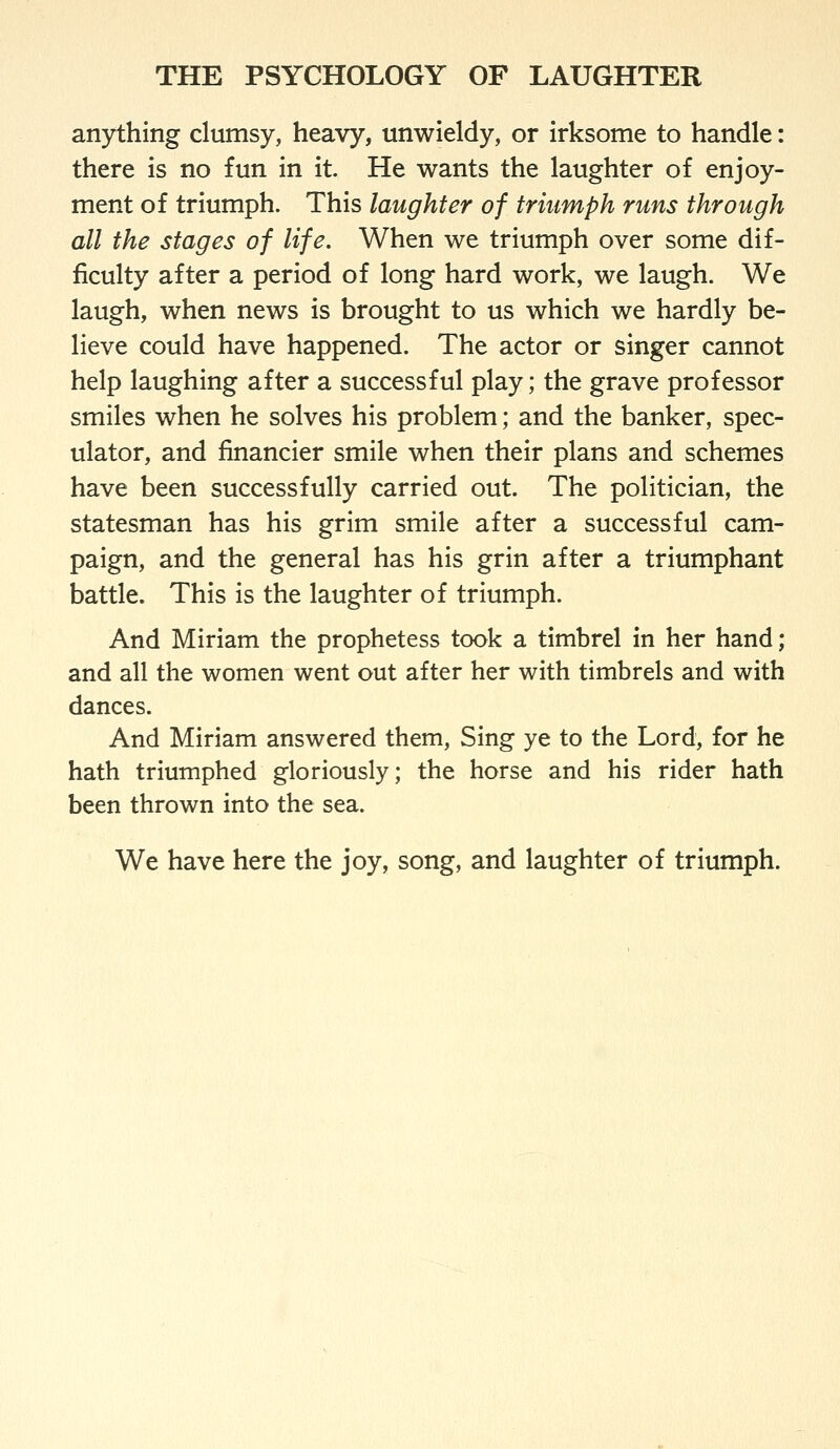 anything clumsy, heavy, unwieldy, or irksome to handle: there is no fun in it. He wants the laughter of enjoy- ment of triumph. This laughter of triumph runs through all the stages of life. When we triumph over some dif- ficulty after a period of long hard work, we laugh. We laugh, when news is brought to us which we hardly be- lieve could have happened. The actor or singer cannot help laughing after a successful play; the grave professor smiles when he solves his problem; and the banker, spec- ulator, and financier smile when their plans and schemes have been successfully carried out. The politician, the statesman has his grim smile after a successful cam- paign, and the general has his grin after a triumphant battle. This is the laughter of triumph. And Miriam the prophetess took a timbrel in her hand; and all the women went out after her with timbrels and with dances. And Miriam answered them. Sing ye to the Lord, for he hath triumphed gloriously; the horse and his rider hath been thrown into the sea. We have here the joy, song, and laughter of triumph.