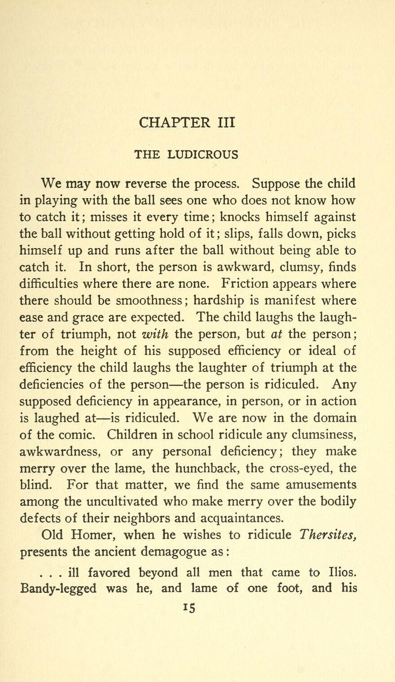 THE LUDICROUS We may now reverse the process. Suppose the child in playing with the ball sees one who does not know how to catch it; misses it every time; knocks himself against the ball without getting hold of it; slips, falls down, picks himself up and runs after the ball without being able to catch it. In short, the person is awkward, clumsy, finds difficulties where there are none. Friction appears where there should be smoothness; hardship is manifest where ease and grace are expected. The child laughs the laugh- ter of triumph, not with the person, but at the person; from the height of his supposed efficiency or ideal of efficiency the child laughs the laughter of triumph at the deficiencies of the person—the person is ridiculed. Any supposed deficiency in appearance, in person, or in action is laughed at—is ridiculed. We are now in the domain of the comic. Children in school ridicule any clumsiness, awkwardness, or any personal deficiency; they make merry over the lame, the hunchback, the cross-eyed, the blind. For that matter, we find the same amusements among the uncultivated who make merry over the bodily defects of their neighbors and acquaintances. Old Homer, when he wishes to ridicule Thersites, presents the ancient demagogue as: ... ill favored beyond all men that came to Ilios. Bandy-legged was he, and lame of one foot, and his