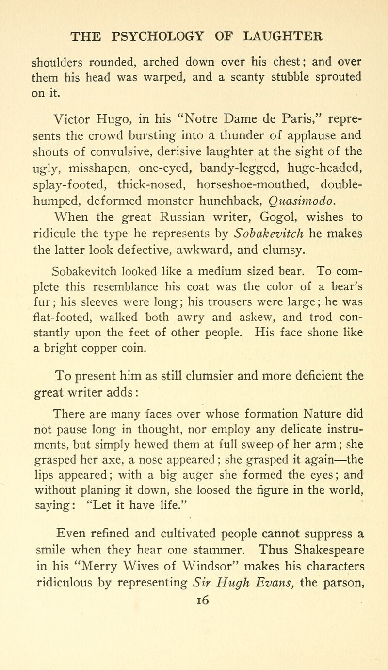 shoulders rounded, arched down over his chest; and over them his head was warped, and a scanty stubble sprouted on it. Victor Hugo, in his *'Notre Dame de Paris, repre- sents the crowd bursting into a thunder of applause and shouts of convulsive, derisive laughter at the sight of the ugly, misshapen, one-eyed, bandy-legged, huge-headed, splay-footed, thick-nosed, horseshoe-mouthed, double- humped, deformed monster hunchback, Quasimodo. When the great Russian writer, Gogol, wishes to ridicule the type he represents by Sobakevitch he makes the latter look defective, awkward, and clumsy. Sobakevitch looked like a medium sized bear. To com- plete this resemblance his coat was the color of a bear's fur; his sleeves were long; his trousers were large; he was flat-footed, walked both awry and askew, and trod con- stantly upon the feet of other people. His face shone like a bright copper coin. To present him as still clumsier and more deficient the great writer adds: There are many faces over whose formation Nature did not pause long in thought, nor employ any delicate instru- ments, but simply hewed them at full sweep of her arm; she grasped her axe, a nose appeared; she grasped it again—the lips appeared; with a big auger she formed the eyes; and without planing it down, she loosed the figure in the world, saying: Let it have life. Even refined and cultivated people cannot suppress a smile when they hear one stammer. Thus Shakespeare in his Merry Wives of Windsor makes his characters ridiculous by representing Sir Hugh Evans, the parson,