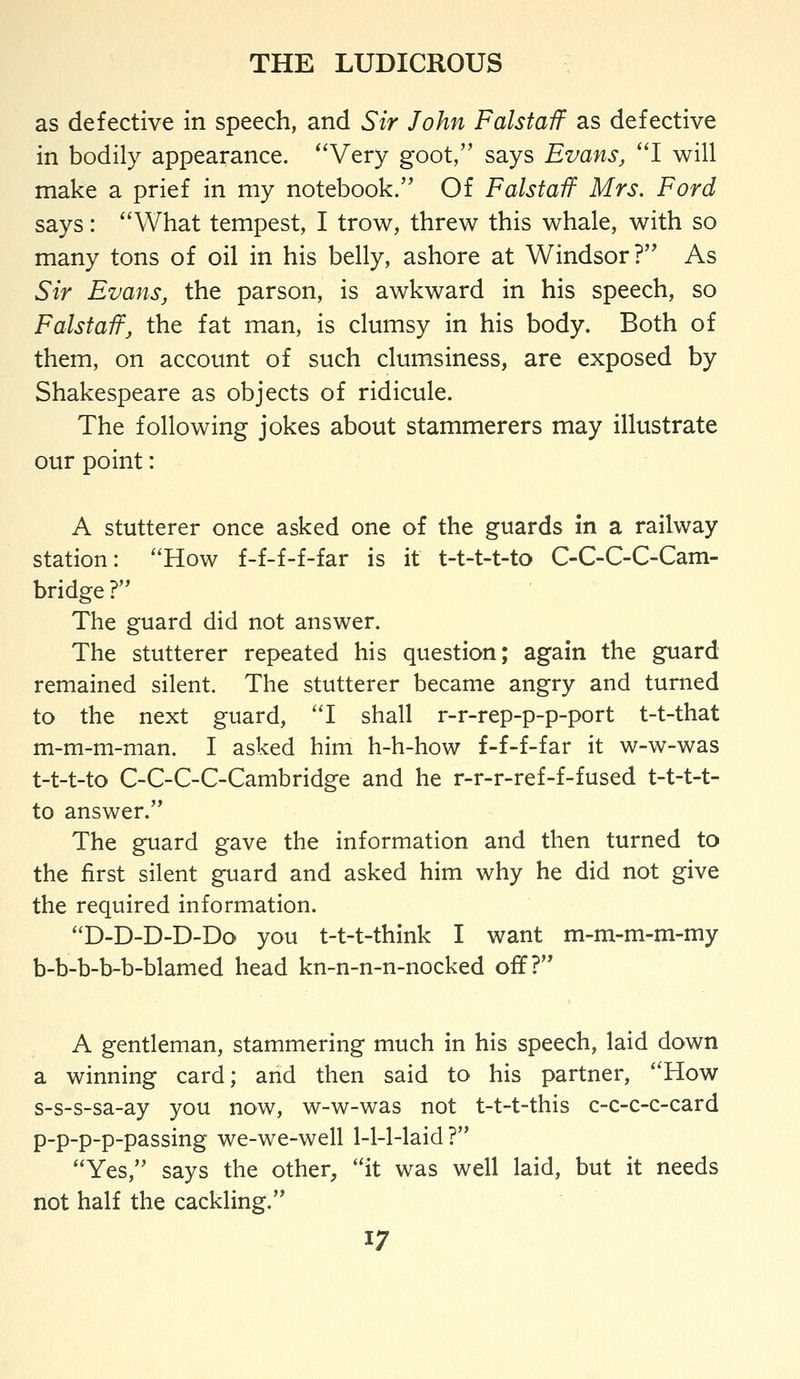 as defective in speech, and Sir John Falstaif as defective in bodily appearance. *'Very goot, says Evans, ''I will make a prief in my notebook. Of Falstaif Mrs. Ford says: ''What tempest, I trow, threw this whale, with so many tons of oil in his belly, ashore at Windsor? As Sir Evans, the parson, is awkward in his speech, so Falstaif, the fat man, is clumsy in his body. Both of them, on account of such clumsiness, are exposed by Shakespeare as objects of ridicule. The following jokes about stammerers may illustrate our point: A stutterer once asked one of the guards in a railway station: How f-f-f-f-far is it t-t-t-t-to C-C-C-C-Cam- bridge? The guard did not answer. The stutterer repeated his question; again the guard remained silent. The stutterer became angry and turned to the next guard, 'T shall r-r-rep-p-p-port t-t-that m-m-m-man. I asked him h-h-how f-f-f-far it w-w-was t-t-t-to C-C-C-C-Cambridge and he r-r-r-ref-f-fused t-t-t-t- to answer. The guard gave the information and then turned to the first silent guard and asked him why he did not give the required information. D-D-D-D-Do you t-t-t-think I want m-m-m-m-my b-b-b-b-b-blamed head kn-n-n-n-nocked off? A gentleman, stammering much in his speech, laid down a winning card; and then said to his partner, How s-s-s-sa-ay you now, w-w-was not t-t-t-this c-c-c-c-card p-p-p-p-passing we-we-well 1-1-1-laid ? Yes, says the other, it was well laid, but it needs not half the cackling.