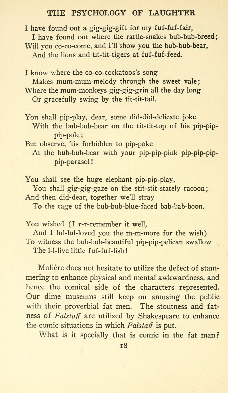 I have found out a gig-gig-gift for my fuf-fuf-fair, I have found out where the rattle-snakes bub-bub-breed; Will you co-co-come, and I'll show you the bub-bub-bear, And the lions and tit-tit-tigers at fuf-fuf-feed. I know where the co-co-cockatoos's song Makes mum-mum-melody through the sweet vale; Where the mum-monkeys gig-gig-grin all the day long Or gracefully swing by the tit-tit-tail. You shall pip-play, dear, some did-did-delicate joke With the bub-bub-bear on the tit-tit-top of his pip-pip- pip-pole ; But observe, 'tis forbidden to pip-poke At the bub-bub-bear with your pip-pip-pink pip-pip-pip- pip-parasol ! You shall see the huge elephant pip-pip-play, You shall gig-gig-gaze on the stit-stit-stately racoon; And then did-dear, together we'll stray To the cage of the bub-bub-blue-faced bab-bab-boon. You wished (I r-r-remember it well, And I lul-lul-loved you the m-m-more for the wish) To witness the bub-bub-beautiful pip-pip-pelican swallow The 1-1-live little fuf-fuf-fish! Moliere does not hesitate to utilize the defect of stam- mering to enhance physical and mental awkwardness, and hence the comical side of the characters represented. Our dime museums still keep on amusing the public with their proverbial fat men. The stoutness and fat- ness of Falstaif are utilized by Shakespeare to enhance the comic situations in which Falstaff is put. What is it specially that is comic in the fat man? i8