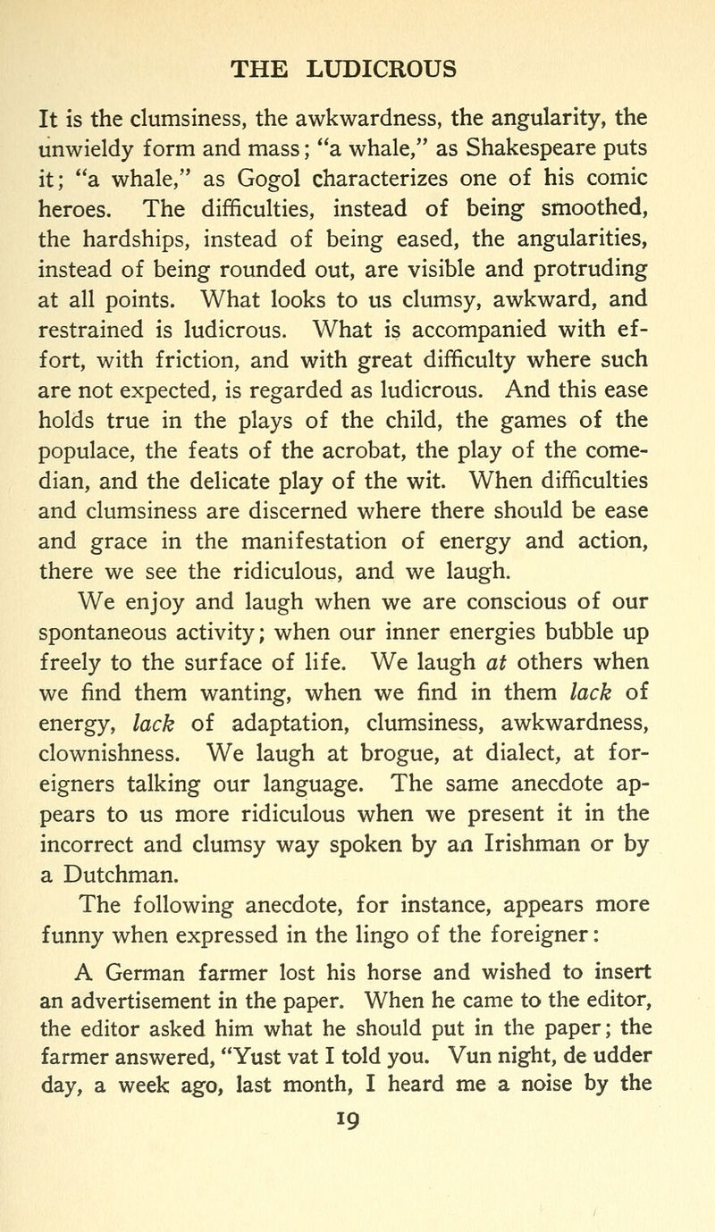 It is the clumsiness, the awkwardness, the angularity, the unwieldy form and mass; a whale, as Shakespeare puts it; a whale, as Gogol characterizes one of his comic heroes. The difficulties, instead of being smoothed, the hardships, instead of being eased, the angularities, instead of being rounded out, are visible and protruding at all points. What looks to us clumsy, awkward, and restrained is ludicrous. What is accompanied with ef- fort, with friction, and with great difficulty where such are not expected, is regarded as ludicrous. And this ease holds true in the plays of the child, the games of the populace, the feats of the acrobat, the play of the come- dian, and the delicate play of the wit. When difficulties and clumsiness are discerned where there should be ease and grace in the manifestation of energy and action, there we see the ridiculous, and we laugh. We enjoy and laugh when we are conscious of our spontaneous activity; when our inner energies bubble up freely to the surface of life. We laugh at others when we find them wanting, when we find in them lack of energy, lack of adaptation, clumsiness, awkwardness, clownishness. We laugh at brogue, at dialect, at for- eigners talking our language. The same anecdote ap- pears to us more ridiculous when we present it in the incorrect and clumsy way spoken by an Irishman or by a Dutchman. The following anecdote, for instance, appears more funny when expressed in the lingo of the foreigner: A German farmer lost his horse and wished to insert an advertisement in the paper. When he came to the editor, the editor asked him what he should put in the paper; the farmer answered, Yust vat I told you. Vun night, de udder day, a week ago, last month, I heard me a noise by the