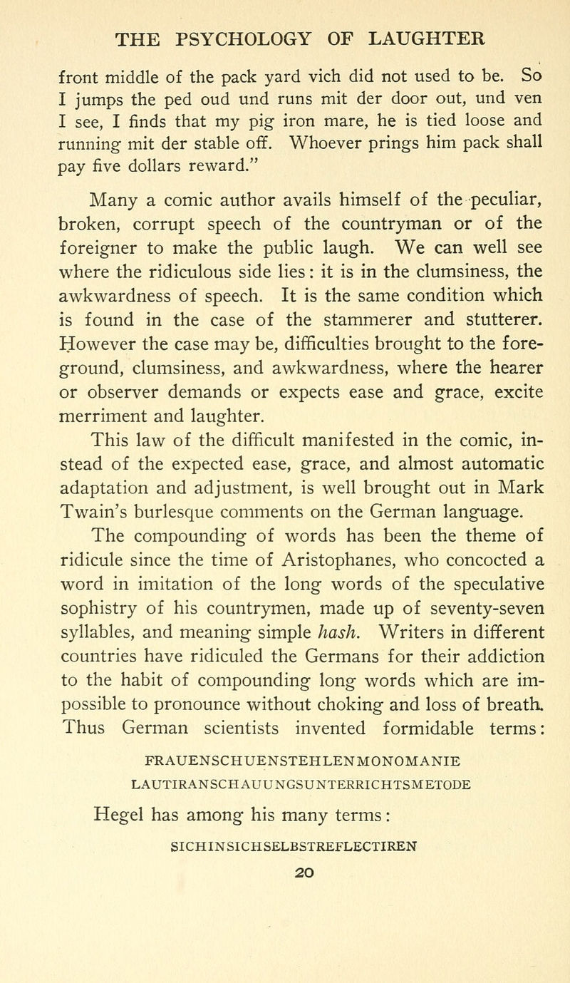 front middle of the pack yard vich did not used to be. So I jumps the ped oud und runs mit der door out, und ven I see, I finds that my pig iron mare, he is tied loose and running mit der stable off. Whoever prings him pack shall pay five dollars reward. Many a comic author avails himself of the peculiar, broken, corrupt speech of the countryman or of the foreigner to make the public laugh. We can well see where the ridiculous side lies: it is in the clumsiness, the awkwardness of speech. It is the same condition which is found in the case of the stammerer and stutterer. However the case may be, difficulties brought to the fore- ground, clumsiness, and awkwardness, where the hearer or observer demands or expects ease and grace, excite merriment and laughter. This law of the difficult manifested in the comic, in- stead of the expected ease, grace, and almost automatic adaptation and adjustment, is well brought out in Mark Twain's burlesque comments on the German language. The compounding of words has been the theme of ridicule since the time of Aristophanes, who concocted a word in imitation of the long words of the speculative sophistry of his countrymen, made up of seventy-seven syllables, and meaning simple hash. Writers in different countries have ridiculed the Germans for their addiction to the habit of compounding long words which are im- possible to pronounce without choking and loss of breath. Thus German scientists invented formidable terms: FRAUENSCHUENSTEHLENMONOMANIE LAUTIRANSCHAUUNGSUNTERRICHTSMETODE Hegel has among his many terms: SICHINSICHSELBSTREFLECTIREN