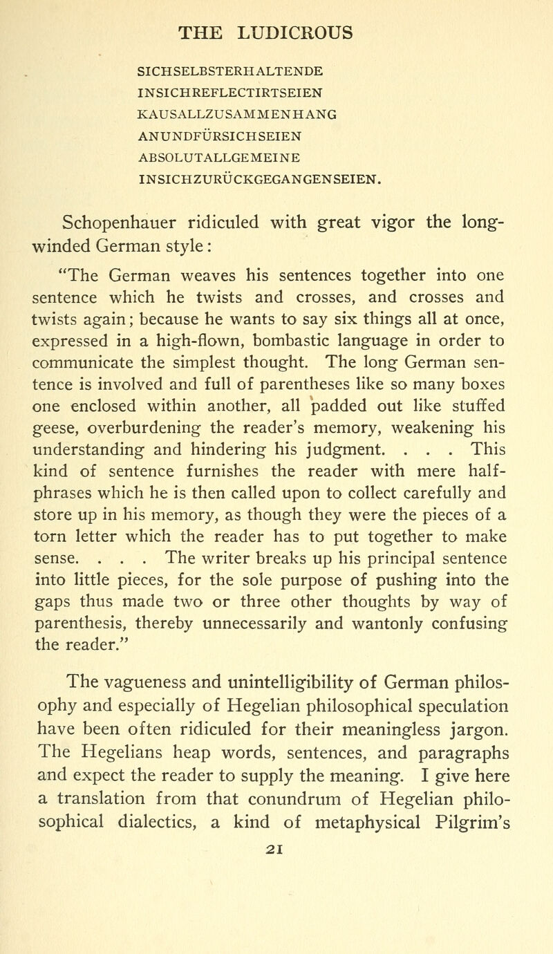 SICHSELBSTERHALTENDE INSICHREFLECTIRTSEIEN KAUSALLZUSAMMENHANG ANUNDFURSICHSEIEN ABSOLUTALLGEMEINE INSICHZURUCKGEGANGENSEIEN. Schopenhauer ridiculed with great vigor the long- winded German style: The German weaves his sentences together into one sentence which he twists and crosses, and crosses and twists again; because he wants to say six things all at once, expressed in a high-flown, bombastic language in order to communicate the simplest thought. The long German sen- tence is involved and full of parentheses like so many boxes one enclosed within another, all padded out like stuffed geese, overburdening the reader's memory, weakening his understanding and hindering his judgment. . . . This kind of sentence furnishes the reader with mere half- phrases which he is then called upon to collect carefully and store up in his memory, as though they were the pieces of a torn letter which the reader has to put together to make sense. . . . The writer breaks up his principal sentence into little pieces, for the sole purpose of pushing into the gaps thus made two or three other thoughts by way of parenthesis, thereby unnecessarily and wantonly confusing the reader. The vagueness and unintelligibility of German philos- ophy and especially of Hegelian philosophical speculation have been often ridiculed for their meaningless jargon. The Hegelians heap words, sentences, and paragraphs and expect the reader to supply the meaning. I give here a translation from that conundrum of Hegelian philo- sophical dialectics, a kind of metaphysical Pilgrim's