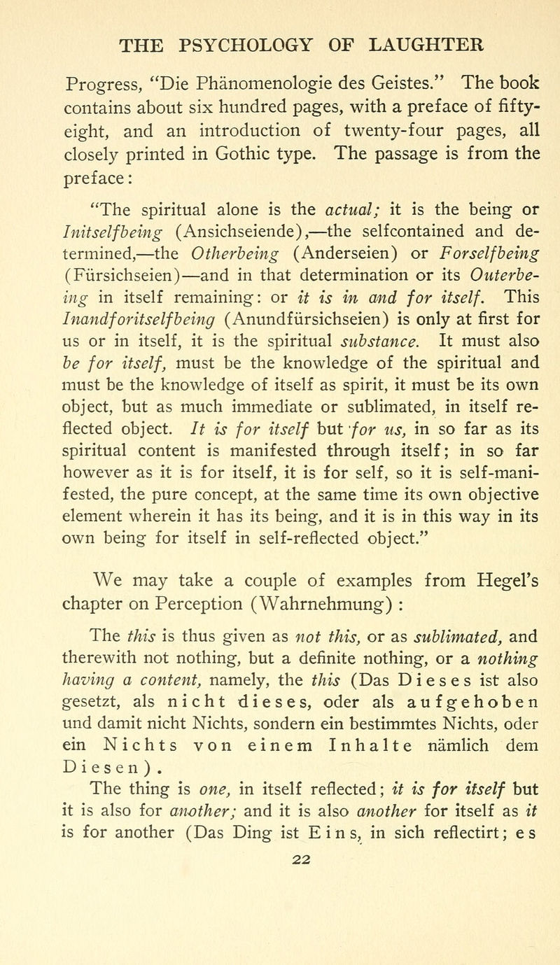 Progress, Die Phanomenologie des Geistes/' The book contains about six hundred pages, with a preface of fifty- eight, and an introduction of twenty-four pages, all closely printed in Gothic type. The passage is from the preface: The spiritual alone is the actual; it is the being or I nit self being (Ansichseiende),—the selfcontained and de- termined,—the Otherbeing (Anderseien) or Forselfbeing (Fiirsichseien)—and in that determination or its Outerbe- ing in itself remaining: or it is in a/nd for itself. This I nandf or itself being (Anundfiirsichseien) is only at first for us or in itself, it is the spiritual substance. It must also be for itself, must be the knowledge of the spiritual and must be the knowledge of itself as spirit, it must be its own object, but as much immediate or sublimated, in itself re- flected object. It is for itself but for us, in so far as its spiritual content is manifested through itself; in so far however as it is for itself, it is for self, so it is self-mani- fested, the pure concept, at the same time its own objective element wherein it has its being, and it is in this way in its own being for itself in self-reflected object. We may take a couple of examples from Hegers chapter on Perception (Wahrnehmung) : The this is thus given as not this, or as sublimated, and therewith not nothing, but a definite nothing, or a nothing having a content, namely, the this (Das Dieses ist also gesetzt, als n i c h t dieses, oder als a u f g e h o b e n und damit nicht Nichts, sondern ein bestimmtes Nichts, oder ein Nichts von einem Inhalte namlich dem D i e s e n ) . The thing is one, in itself reflected; it is for itself but it is also for another; and it is also another for itself as it is for another (Das Ding ist E i n s, in sich reflectirt; es