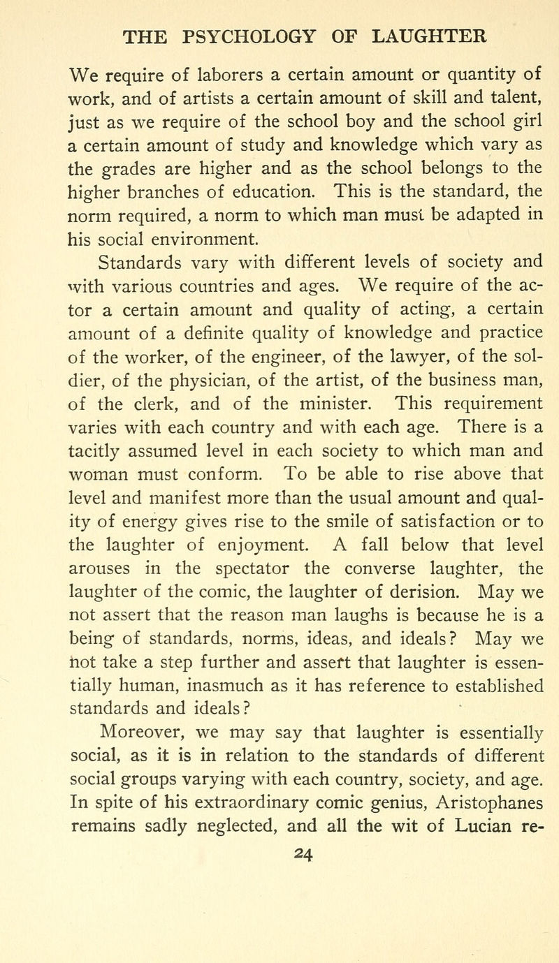 We require of laborers a certain amount or quantity of work, and of artists a certain amount of skill and talent, just as we require of the school boy and the school girl a certain amount of study and knowledge which vary as the grades are higher and as the school belongs to the higher branches of education. This is the standard, the norm required, a norm to which man must be adapted in his social environment. Standards vary with different levels of society and with various countries and ages. We require of the ac- tor a certain amount and quality of acting, a certain amount of a definite quality of knowledge and practice of the worker, of the engineer, of the lawyer, of the sol- dier, of the physician, of the artist, of the business man, of the clerk, and of the minister. This requirement varies with each country and with each age. There is a tacitly assumed level in each society to which man and woman must conform. To be able to rise above that level and manifest more than the usual amount and qual- ity of energy gives rise to the smile of satisfaction or to the laughter of enjoyment. A fall below that level arouses in the spectator the converse laughter, the laughter of the comic, the laughter of derision. May we not assert that the reason man laughs is because he is a being of standards, norms, ideas, and ideals? May we hot take a step further and assert that laughter is essen- tially human, inasmuch as it has reference to established standards and ideals? Moreover, we may say that laughter is essentially social, as it is in relation to the standards of different social groups varying with each country, society, and age. In spite of his extraordinary comic genius, Aristophanes remains sadly neglected, and all the wit of Lucian re-