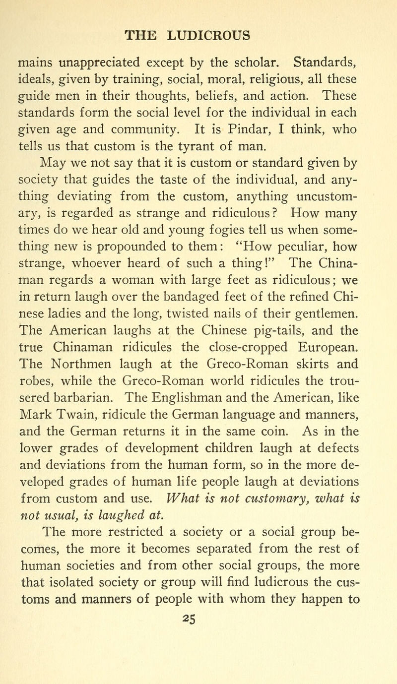 mains unappreciated except by the scholar. Standards, ideals, given by training, social, moral, religious, all these guide men in their thoughts, beliefs, and action. These standards form the social level for the individual in each given age and community. It is Pindar, I think, who tells us that custom is the tyrant of man. May we not say that it is custom or standard given by society that guides the taste of the individual, and any- thing deviating from the custom, anything uncustom- ary, is regarded as strange and ridiculous? How many times do we hear old and young fogies tell us when some- thing new is propounded to them: *'How peculiar, how strange, whoever heard of such a thing! The China- man regards a woman with large feet as ridiculous; we in return laugh over the bandaged feet of the refined Chi- nese ladies and the long, twisted nails of their gentlemen. The American laughs at the Chinese pig-tails, and the true Chinaman ridicules the close-cropped European, The Northmen laugh at the Greco-Roman skirts and robes, while the Greco-Roman world ridicules the trou- sered barbarian. The Englishman and the American, like Mark Twain, ridicule the German language and manners, and the German returns it in the same coin. As in the lower grades of development children laugh at defects and deviations from the human form, so in the more de- veloped grades of human life people laugh at deviations from custom and use. What is not customary^ what is not usual, is laughed at. The more restricted a society or a social group be- comes, the more it becomes separated from the rest of human societies and from other social groups, the more that isolated society or group will find ludicrous the cus- toms and manners of people with whom they happen to