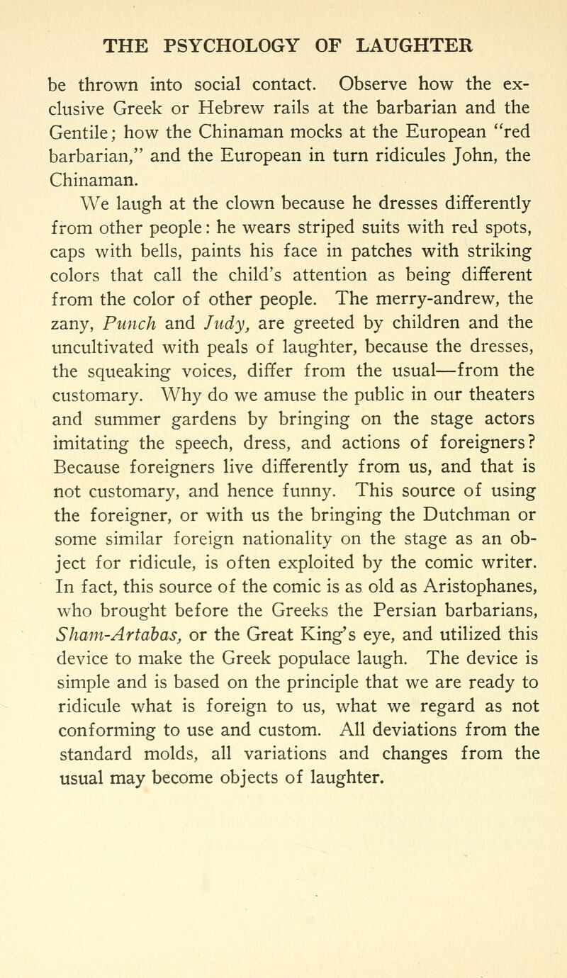 be thrown into social contact. Observe how the ex- clusive Greek or Hebrew rails at the barbarian and the Gentile; how the Chinaman mocks at the European ''red barbarian, and the European in turn ridicules John, the Chinaman. We laugh at the clown because he dresses differently from other people: he wears striped suits with red spots, caps with bells, paints his face in patches with striking colors that call the child's attention as being different from the color of other people. The merry-andrew, the zany, Punch and Judy, are greeted by children and the uncultivated with peals of laughter, because the dresses, the squeaking voices, differ from the usual—from the customary. Why do we amuse the public in our theaters and summer gardens by bringing on the stage actors imitating the speech, dress, and actions of foreigners? Because foreigners live differently from us, and that is not customary, and hence funny. This source of using the foreigner, or with us the bringing the Dutchman or some similar foreign nationality on the stage as an ob- ject for ridicule, is often exploited by the comic writer. In fact, this source of the comic is as old as Aristophanes, who brought before the Greeks the Persian barbarians, Sham-Artabas, or the Great King's eye, and utilized this device to make the Greek populace laugh. The device is simple and is based on the principle that we are ready to ridicule what is foreign to us, what we regard as not conforming to use and custom. All deviations from the standard molds, all variations and changes from the usual may become objects of laughter.