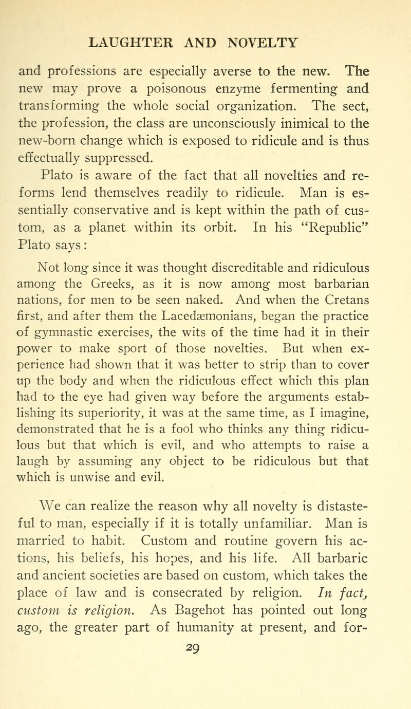 LAUGHTER AND NOVELTY and professions are especially averse to the new. The new may prove a poisonous enzyme fermenting and transforming the whole social organization. The sect, the profession, the class are unconsciously inimical to the new-born change which is exposed to ridicule and is thus effectually suppressed. Plato is aware of the fact that all novelties and re- forms lend themselves readily to ridicule. Man is es- sentially conservative and is kept within the path of cus- tom, as a planet within its orbit. In his Republic Plato says: Not long since it was thought discreditable and ridiculous among the Greeks, as it is now among most barbarian nations, for men to be seen naked. And when the Cretans first, and after them the Lacedaemonians, began the practice of gymnastic exercises, the wits of the time had it in their power to make sport of those novelties. But when ex- perience had shown that it was better to strip than to cover up the body and when the ridiculous effect which this plan had to the eye had given way before the arguments estab- lishing its superiority, it was at the same time, as I imagine, demonstrated that he is a fool who thinks any thing ridicu- lous but that which is evil, and who attempts to raise a laugh by assuming any object to be ridiculous but that which is unwise and evil. We can realize the reason why all novelty is distaste- ful to man, especially if it is totally unfamiliar. Man is married to habit. Custom and routine govern his ac- tions, his beliefs, his hopes, and his life. All barbaric and ancient societies are based on custom, which takes the place of law and is consecrated by religion. In factj custom is religion. As Bagehot has pointed out long ago, the greater part of humanity at present, and for-