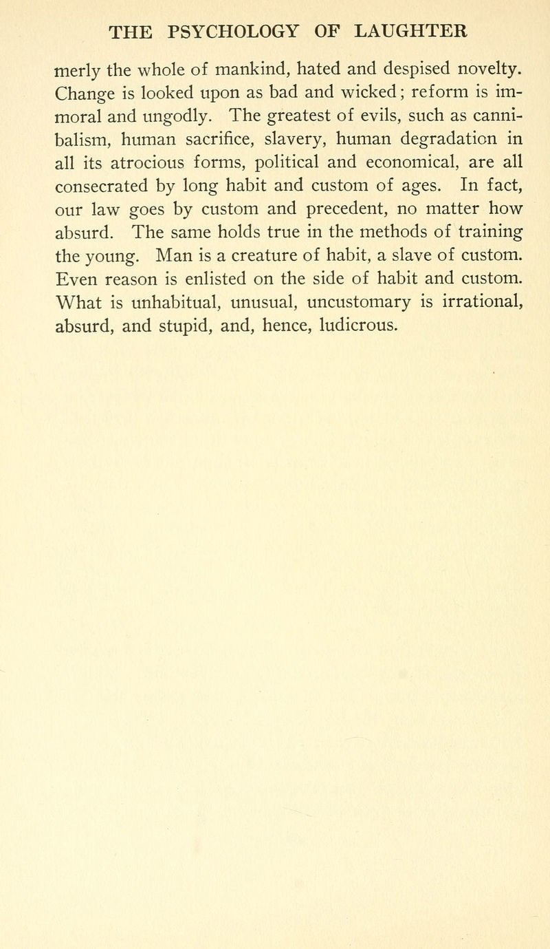 merly the whole of mankind, hated and despised novelty. Change is looked upon as bad and wicked; reform is im- moral and ungodly. The greatest of evils, such as canni- balism, human sacrifice, slavery, human degradation in all its atrocious forms, political and economical, are all consecrated by long habit and custom of ages. In fact, our law goes by custom and precedent, no matter how absurd. The same holds true in the methods of training the young. Man is a creature of habit, a slave of custom. Even reason is enlisted on the side of habit and custom. What is unhabitual, unusual, uncustomary is irrational, absurd, and stupid, and, hence, ludicrous.
