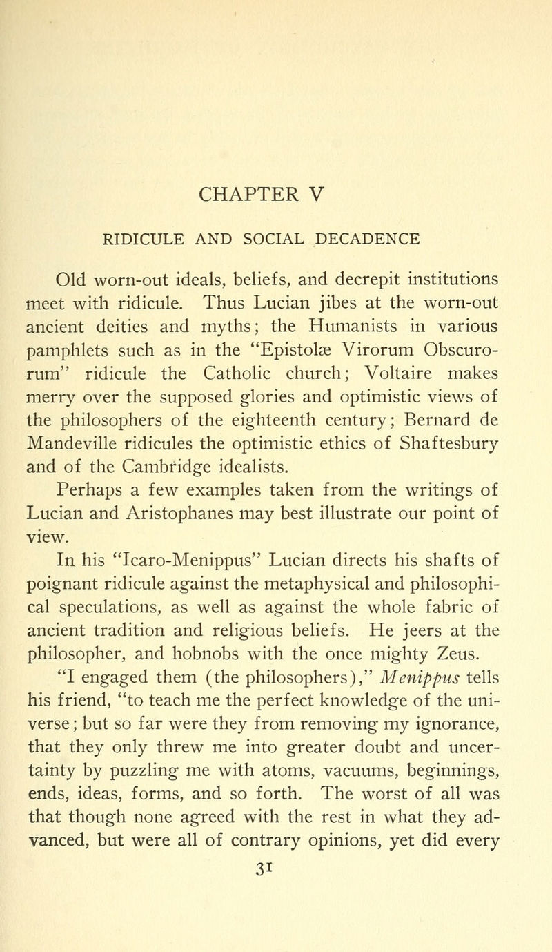 RIDICULE AND SOCIAL DECADENCE Old worn-out ideals, beliefs, and decrepit institutions meet with ridicule. Thus Lucian jibes at the worn-out ancient deities and myths; the Humanists in various pamphlets such as in the Epistolse Virorum Obscuro- rum ridicule the Catholic church; Voltaire makes merry over the supposed glories and optimistic views of the philosophers of the eighteenth century; Bernard de Mandeville ridicules the optimistic ethics of Shaftesbury and of the Cambridge idealists. Perhaps a few examples taken from the writings of Lucian and Aristophanes may best illustrate our point of view. In his 'Tcaro-Menippus Lucian directs his shafts of poignant ridicule against the metaphysical and philosophi- cal speculations, as well as against the whole fabric of ancient tradition and religious beliefs. He jeers at the philosopher, and hobnobs with the once mighty Zeus. 'T engaged them (the philosophers), Menippus tells his friend, *'to teach me the perfect knowledge of the uni- verse ; but so far were they from removing my ignorance, that they only threw me into greater doubt and uncer- tainty by puzzling me with atoms, vacuums, beginnings, ends, ideas, forms, and so forth. The worst of all was that though none agreed with the rest in what they ad- vanced, but were all of contrary opinions, yet did every