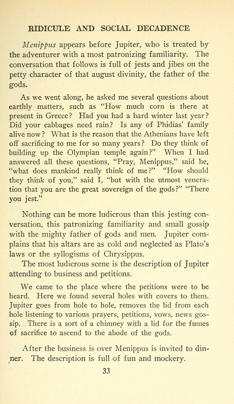 Menippus appears before Jupiter, who is treated by the adventurer with a most patronizing familiarity. The conversation that follows is full of jests and jibes on the petty character of that august divinity, the father of the gods. As we went along, he asked me several questions about earthly matters, such as How much corn is there at present in Greece? Had you had a hard winter last year? Did your cabbages need rain? Is any of Phidias' family alive now ? What is the reason that the Athenians have left off sacrificing to me for so many years ? Do they think of building up the Olympian temple again? When I had answered all these questions, Pray, Menippus, said he, what does mankind really think of me? How should they think of you, said I, but with the utmost venera- tion that you are the great sovereign of the gods? There you jest. Nothing can be more ludicrous than this jesting con- versation, this patronizing familiarity and small gossip with the mighty father of gods and men. Jupiter com- plains that his altars are as cold and neglected as Plato's laws or the syllogisms of Chrysippus. The most ludicrous scene is the description of Jupiter attending to business and petitions. We came to the place where the petitions were to be heard. Here we found several holes with covers to them. Jupiter goes from hole to hole, removes the lid from each hole listening to various prayers, petitions, vows, news gos- sip. There is a sort of a chimney with a lid for the fumes of sacrifice to ascend to the abode of the gods. After the business is over Menippus is invited to din- ^ner. The description is full of fun and mockery.