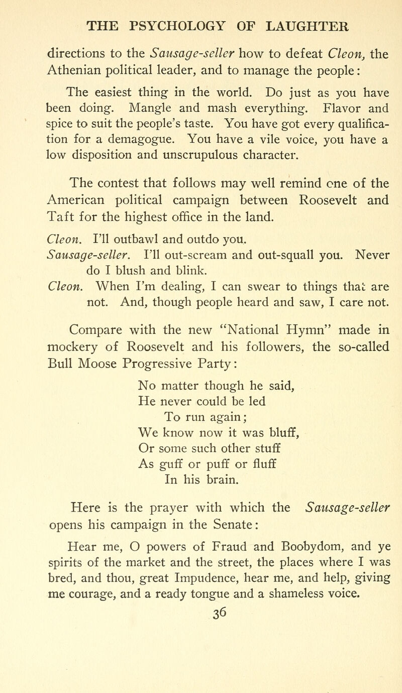 directions to the Sausage-seller how to defeat Cleon, the Athenian poHtical leader, and to manage the people: The easiest thing in the world. Do just as you have been doing. Mangle and mash everything. Flavor and spice to suit the people's taste. You have got every qualifica- tion for a demagogue. You have a vile voice, you have a low disposition and unscrupulous character. The contest that follows may well remind one of the American political campaign between Roosevelt and Taft for the highest office in the land. Cleon. I'll outbawl and outdo you. Sausage-seller. Fll out-scream and out-squall you. Never do I blush and blink. Cleon. When Fm dealing, I can swear to things thai: are not. And, though people heard and saw, I care not. Compare with the new National Hymn made in mockery of Roosevelt and his followers, the so-called Bull Moose Progressive Party: No matter though he said, He never could be led To run again; We know now it was bluff, Or some such other stuff As guff or puff or fluff In his brain. Here is the prayer with which the Sausage-seller opens his campaign in the Senate: Hear me, O powers of Fraud and Boobydom, and ye spirits of the market and the street, the places where I was bred, and thou, great Impudence, hear me, and help, giving me courage, and a ready tongue and a shameless voice.