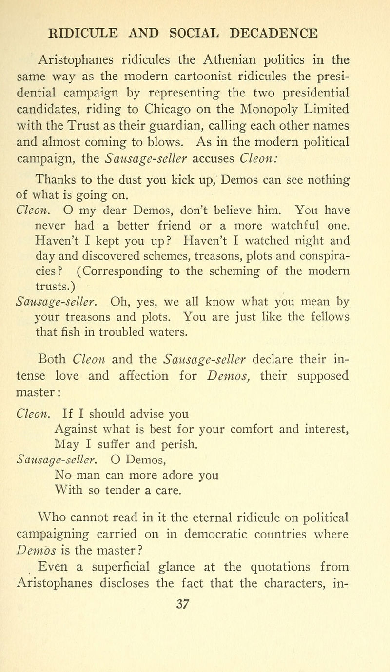 Aristophanes ridicules the Athenian poHtics in the same way as the modern cartoonist ridicules the presi- dential campaign by representing the two presidential candidates, riding to Chicago on the Monopoly Limited with the Trust as their guardian, calling each other names and almost coming to blows. As in the modern political campaign, the Sausage-seller accuses Cleon: Thanks to the dust you kick up, Demos can see nothing of what is going on. Cleon. O my dear Demos, don't believe him. You have never had a better friend or a more watchful one. Haven't I kept you up? Haven't I watched night and day and discovered schemes, treasons, plots and conspira- cies? (Corresponding to the scheming of the modern trusts.) Sausage-seller, Oh, yes, we all know what you mean by your treasons and plots. You are just like the fellows that fish in troubled waters. Both Cleon and the Sausage-seller declare their in- tense love and affection for Demos, their supposed master: Cleon, H I should advise you Against what is best for your comfort and interest, May I suffer and perish. Sausage-seller. O Demos, No man can more adore you With so tender a care. Who cannot read in it the eternal ridicule on political campaigning carried on in democratic countries where Demos is the master? Even a superficial glance at the quotations from Aristophanes discloses the fact that the characters, in-
