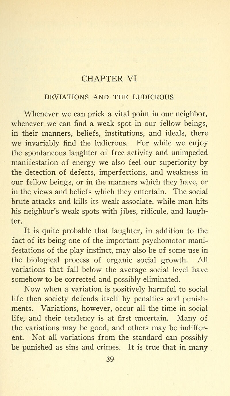 CHAPTER VI DEVIATIONS AND THE LUDICROUS Whenever we can prick a vital point in our neighbor, v^henever we can find a weak spot in our fellow beings, in their manners, beliefs, institutions, and ideals, there we invariably find the ludicrous. For while we enjoy the spontaneous laughter of free activity and unimpeded manifestation of energy we also feel our superiority by the detection of defects, imperfections, and weakness in our fellow beings, or in the manners which they have, or in the views and beliefs which they entertain. The social brute attacks and kills its weak associate, while man hits his neighbor's weak spots with jibes, ridicule, and laugh- ter. It is quite probable that laughter, in addition to the fact of its being one of the important psychomotor mani- festations of the play instinct, may also be of some use in the biological process of organic social growth. All variations that fall below the average social level have somehow to be corrected and possibly eliminated. Now when a variation is positively harmful to social life then society defends itself by penalties and punish- ments. Variations, however, occur all the time in social life, and their tendency is at first uncertain. Many of the variations may be good, and others may be indiffer- ent. Not all variations from the standard can possibly be punished as sins and crimes. It is true that in many