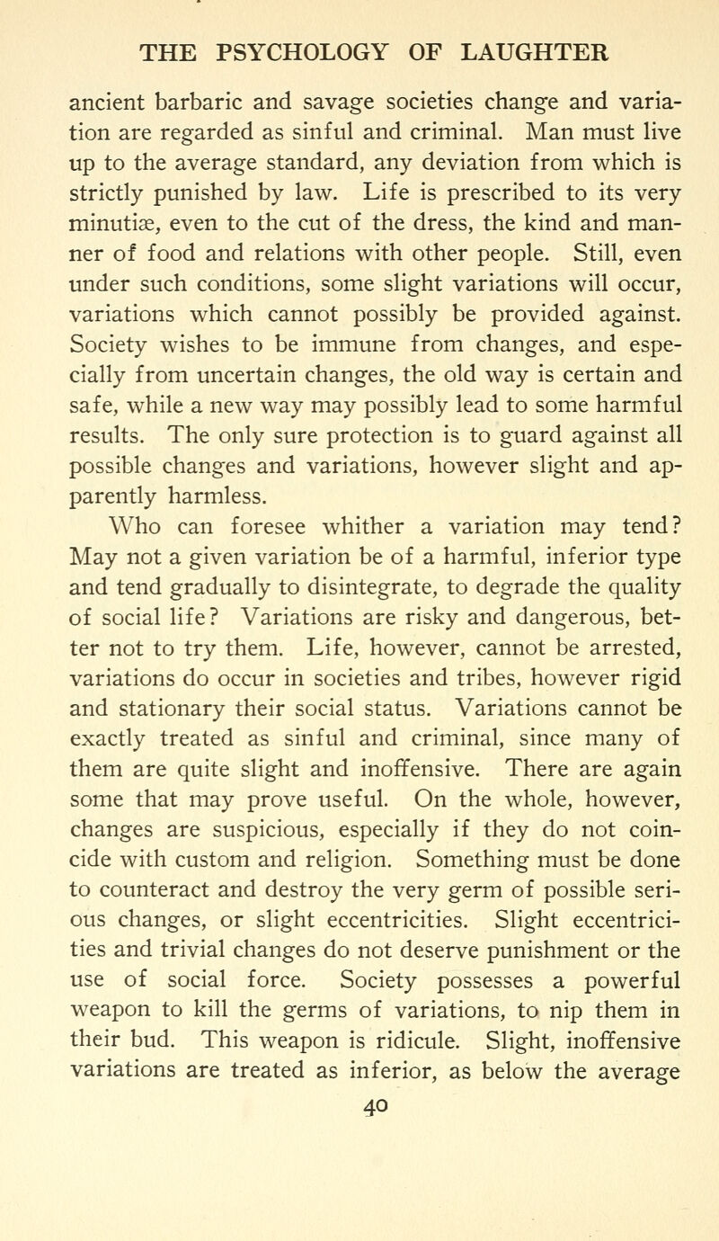 ancient barbaric and savage societies change and varia- tion are regarded as sinful and criminal. Man must live up to the average standard, any deviation from which is strictly punished by law. Life is prescribed to its very minuti^, even to the cut of the dress, the kind and man- ner of food and relations with other people. Still, even under such conditions, some slight variations will occur, variations which cannot possibly be provided against. Society wishes to be immune from changes, and espe- cially from uncertain changes, the old way is certain and safe, while a new way may possibly lead to some harmful results. The only sure protection is to guard against all possible changes and variations, however slight and ap- parently harmless. Who can foresee whither a variation may tend? May not a given variation be of a harmful, inferior type and tend gradually to disintegrate, to degrade the quality of social life? Variations are risky and dangerous, bet- ter not to try them. Life, however, cannot be arrested, variations do occur in societies and tribes, however rigid and stationary their social status. Variations cannot be exactly treated as sinful and criminal, since many of them are quite slight and inoffensive. There are again some that may prove useful. On the whole, however, changes are suspicious, especially if they do not coin- cide with custom and religion. Something must be done to counteract and destroy the very germ of possible seri- ous changes, or slight eccentricities. Slight eccentrici- ties and trivial changes do not deserve punishment or the use of social force. Society possesses a powerful weapon to kill the germs of variations, to nip them in their bud. This weapon is ridicule. Slight, inoffensive variations are treated as inferior, as below the average
