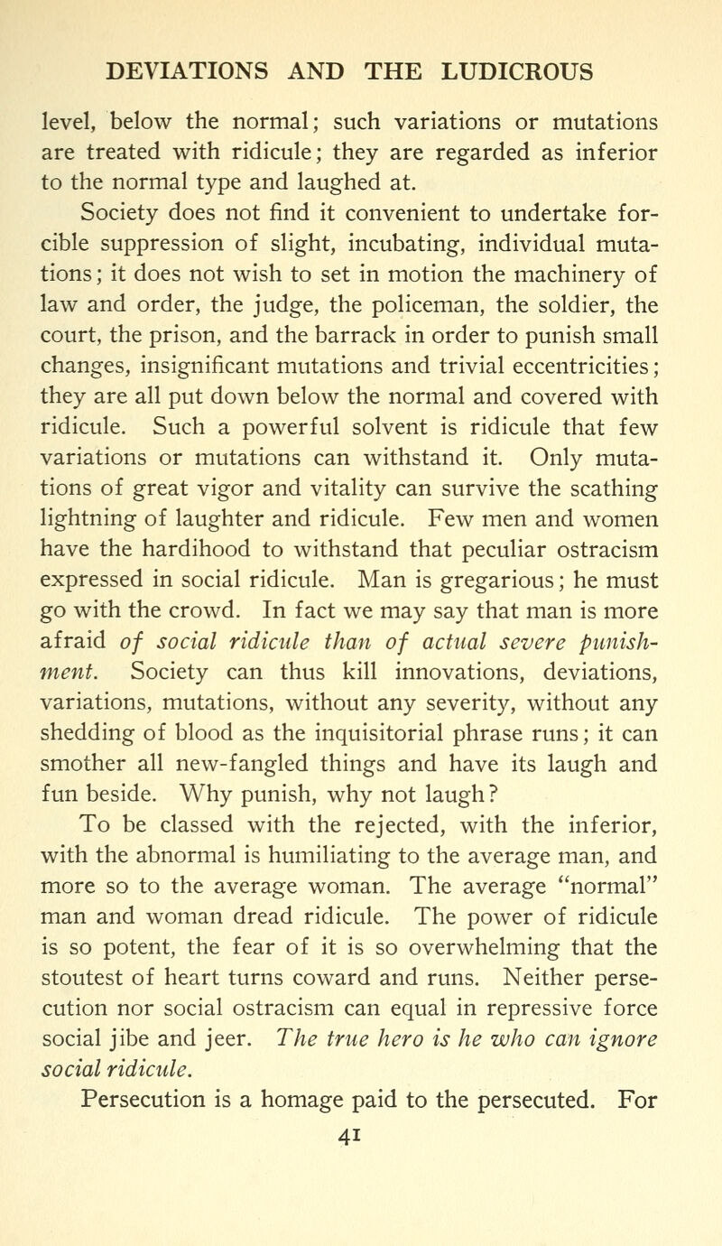 level, below the normal; such variations or mutations are treated with ridicule; they are regarded as inferior to the normal type and laughed at. Society does not find it convenient to undertake for- cible suppression of slight, incubating, individual muta- tions ; it does not wish to set in motion the machinery of law and order, the judge, the policeman, the soldier, the court, the prison, and the barrack in order to punish small changes, insignificant mutations and trivial eccentricities; they are all put down below the normal and covered with ridicule. Such a powerful solvent is ridicule that few variations or mutations can withstand it. Only muta- tions of great vigor and vitality can survive the scathing lightning of laughter and ridicule. Few men and women have the hardihood to withstand that peculiar ostracism expressed in social ridicule. Man is gregarious; he must go with the crowd. In fact we may say that man is more afraid of social ridicule than of actual severe punish- ment. Society can thus kill innovations, deviations, variations, mutations, without any severity, without any shedding of blood as the inquisitorial phrase runs; it can smother all new-fangled things and have its laugh and fun beside. Why punish, why not laugh ? To be classed with the rejected, with the inferior, with the abnormal is humiliating to the average man, and more so to the average woman. The average normal'* man and woman dread ridicule. The power of ridicule is so potent, the fear of it is so overwhelming that the stoutest of heart turns coward and runs. Neither perse- cution nor social ostracism can equal in repressive force social jibe and jeer. The true hero is he who can ignore social ridicule. Persecution is a homage paid to the persecuted. For