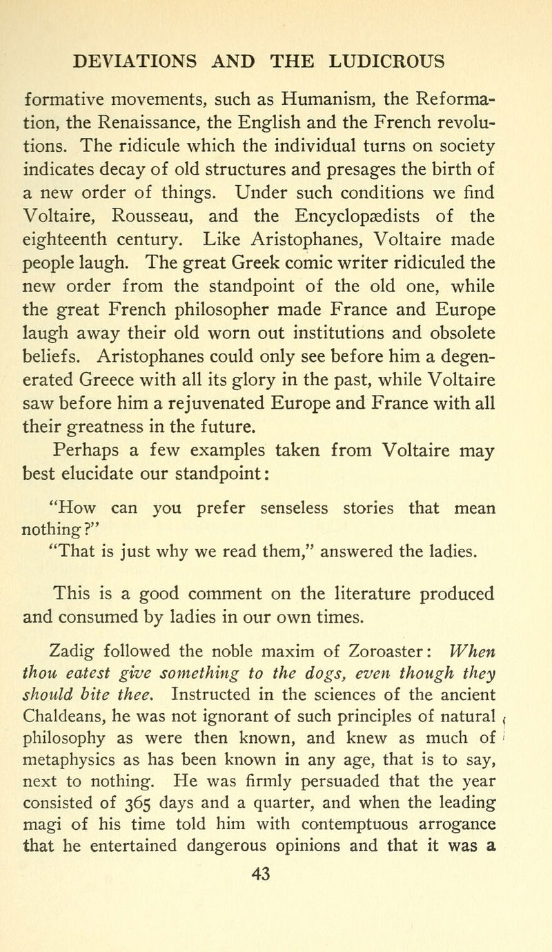 formative movements, such as Humanism, the Reforma- tion, the Renaissance, the Enghsh and the French revolu- tions. The ridicule which the individual turns on society indicates decay of old structures and presages the birth of a new order of things. Under such conditions we find Voltaire, Rousseau, and the Encyclopaedists of the eighteenth century. Like Aristophanes, Voltaire made people laugh. The great Greek comic writer ridiculed the new order from the standpoint of the old one, while the great French philosopher made France and Europe laugh away their old worn out institutions and obsolete beliefs. Aristophanes could only see before him a degen- erated Greece with all its glory in the past, while Voltaire saw before him a rejuvenated Europe and France with all their greatness in the future. Perhaps a few examples taken from Voltaire may best elucidate our standpoint: *'How can you prefer senseless stories that mean nothing? That is just why we read them, answered the ladies. This is a good comment on the literature produced and consumed by ladies in our own times. Zadig followed the noble maxim of Zoroaster: When thou eatest give something to the dogs, even though they should bite thee. Instructed in the sciences of the ancient Chaldeans, he was not ignorant of such principles of natural philosophy as were then known, and knew as much of metaphysics as has been known in any age, that is to say, next to nothing. He was firmly persuaded that the year consisted of 365 days and a quarter, and when the leading magi of his time told him with contemptuous arrogance that he entertained dangerous opinions and that it was a