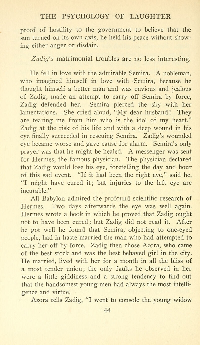 proof of hostility to the government to believe that the sun turned on its own axis, he held his peace without show- ing either anger or disdain. Zadig's matrimonial troubles are no less interesting. He fell in love with the admirable Semira. A nobleman, who imagined himself in love with Semira, because he thought himself a better man and was envious and jealous of Zadig, made an attempt to carry off Semira by force, Zadig defended her. Semira pierced the sky with her lamentations. She cried aloud, My dear husband! They are tearing me from him who is the idol of my heart. Zadig at the risk of his life and with a deep wound in his eye finally succeeded in rescuing Semira. Zadig's wounded eye became worse and gave cause for alarm. Semira's only prayer was that he might be healed. A messenger was sent for Hermes, the famous physician. The physician declared that Zadig would lose his eye, foretelling the day and hour of this sad event. If it had been the right eye, said he, I might have cured it; but injuries to the left eye a.re incurable. All Babylon admired the profound scientific research of Hermes. Two days afterwards the eye was well again. Hermes wrote a book in which he proved that Zadig ought not to have been cured; but Zadig did not read it. After he got well he found that Semira, objecting to one-eyed people, had in haste married the man who had attempted to carry her off by force. Zadig then chose Azora, who came of the best stock and was the best behaved girl in the city. He married, lived with her for a month in all the bliss of a most tender union; the only faults he observed in her were a little giddiness and a strong tendency to find out that the handsomest young men had always the most intelli- gence and virtue. Azora tells Zadig, I went to console the young widow