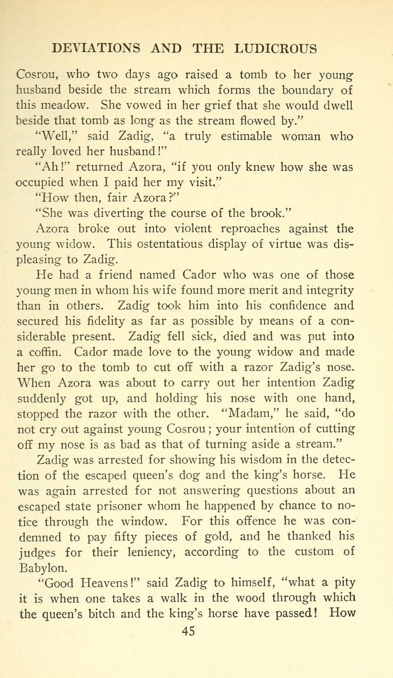 Cosrou, who two days ago raised a tomb to her young husband beside the stream which forms the boundary of this meadow. She vowed in her grief that she would dwell beside that tomb as long as the stream flowed by. Well, said Zadig, a truly estimable wom.an who really loved her husband! Ah! returned Azora, if you only knew how she was occupied when I paid her my visit. How then, fair Azora? She was diverting the course of the brook. Azora broke out into violent reproaches against the young widow. This ostentatious display of virtue was dis- pleasing to Zadig. He had a friend named Cador who was one of those young men in whom his wife found more merit and integrity than in others. Zadig took him into his confidence and secured his fidelity as far as possible by means of a con- siderable present. Zadig fell sick, died and was put into a coflin. Cador made love to the young widow and made her go to the tomb to cut off with a razor Zadig's nose. When Azora was about to carry out her intention Zadig suddenly got up, and holding his nose with one hand, stopped the razor with the other. 'Madam, he said, do not cry out against young Cosrou; your intention of cutting off my nose is as bad as that of turning aside a stream. Zadig was arrested for showing his wisdom in the detec- tion of the escaped queen's dog and the king's horse. He was again arrested for not answering questions about an escaped state prisoner whom he happened by chance to no- tice through the window. For this offence he was con- demned to pay fifty pieces of gold, and he thanked his judges for their leniency, according to the custom of Babylon. Good Heavens! said Zadig to himself, what a pity it is when one takes a walk in the wood through which the queen's bitch and the king's horse have passed! How
