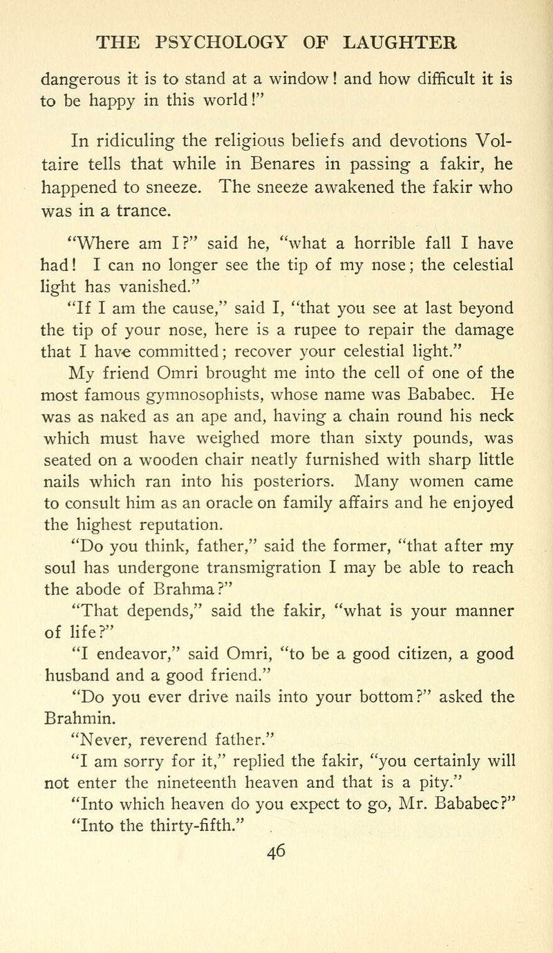 dangerous it is to stand at a window! and how difficult it is to be happy in this world! In ridiculing the religious beliefs and devotions Vol- taire tells that while in Benares in passing a fakir, he happened to sneeze. The sneeze awakened the fakir who was in a trance. Where am I? said he, what a horrible fall I have had! I can no longer see the tip of my nose; the celestial light has vanished. If I am the cause, said I, that you see at last beyond the tip of your nose, here is a rupee to repair the damage that I hav-e committed; recover your celestial light. My friend Omri brought me into the cell of one of the most famous gymnosophists, whose name was Bababec. He was as naked as an ape and, having a chain round his neck which must have weighed more than sixty pounds, was seated on a wooden chair neatly furnished with sharp little nails which ran into his posteriors. Many women came to consult him as an oracle on family affairs and he enjoyed the highest reputation. Do you think, father, said the former, that after my soul has undergone transmigration I may be able to reach the abode of Brahma? That depends, said the fakir, what is your manner of life? I endeavor, said Omri, to be a good citizen, a good husband and a good friend. Do you ever drive nails into your bottom? asked the Brahmin. Never, reverend father. I am sorry for it, replied the fakir, you certainly will not enter the nineteenth heaven and that is a pity. Into which heaven do you expect to go, Mr. Bababec? Into the thirty-fifth.
