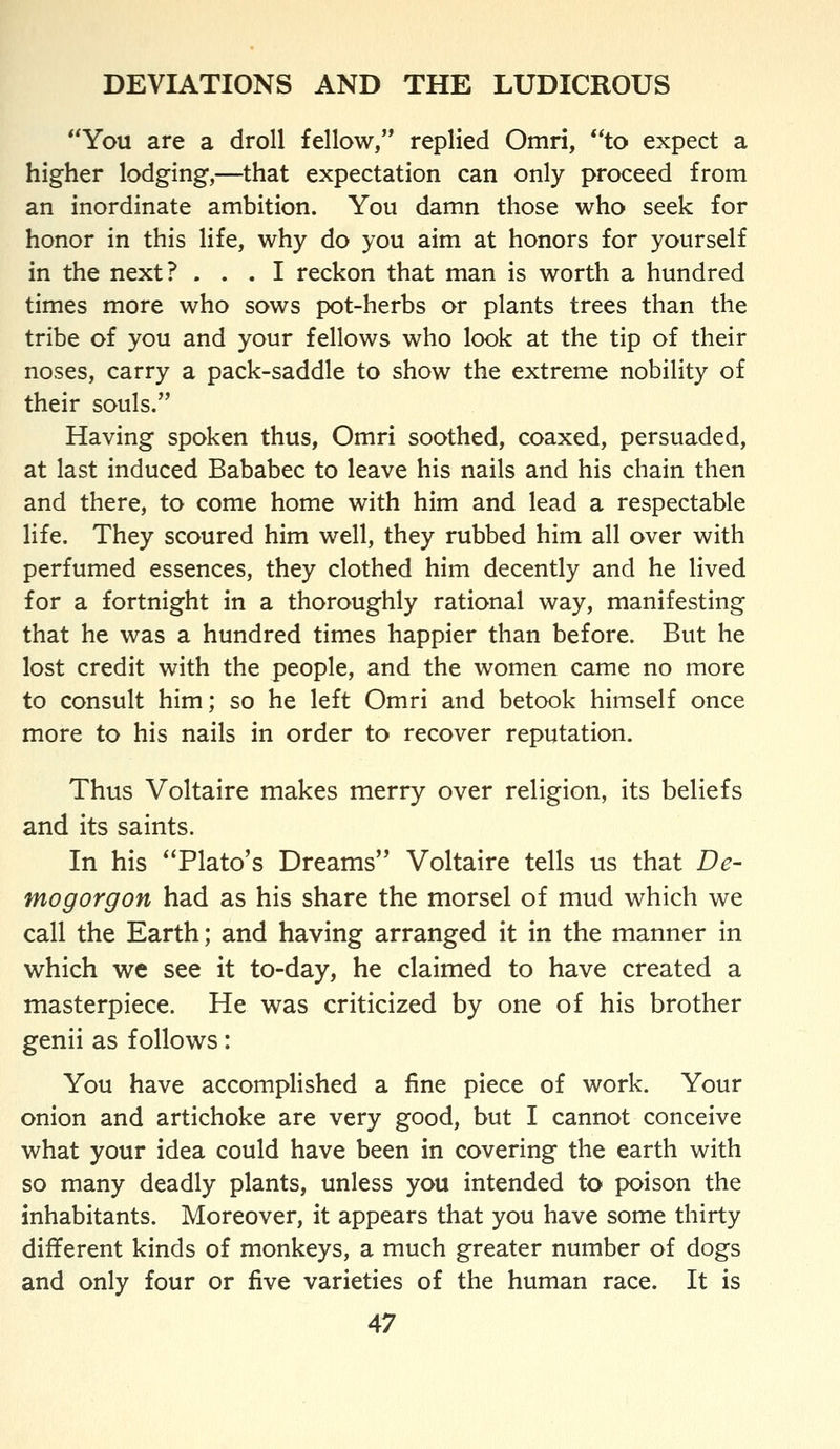 *^You are a droll fellow, replied Omri, to expect a higher lodging,—that expectation can only proceed from an inordinate ambition. You damn those who seek for honor in this life, why do you aim at honors for yourself in the next? ... I reckon that man is worth a hundred times more who sows pot-herbs or plants trees than the tribe of you and your fellows who look at the tip of their noses, carry a pack-saddle to show the extreme nobility of their souls. Having spoken thus, Omri soothed, coaxed, persuaded, at last induced Bababec to leave his nails and his chain then and there, to come home with him and lead a respectable life. They scoured him well, they rubbed him all over with perfumed essences, they clothed him decently and he lived for a fortnight in a thoroughly rational way, manifesting that he was a hundred times happier than before. But he lost credit with the people, and the women came no more to consult him; so he left Omri and betook himself once more to his nails in order to recover reputation. Thus Voltaire makes merry over religion, its beliefs and its saints. In his Plato's Dreams Voltaire tells us that De- mogorgon had as his share the morsel of mud which we call the Earth; and having arranged it in the manner in which we see it to-day, he claimed to have created a masterpiece. He was criticized by one of his brother genii as follows: You have accomplished a fine piece of work. Your onion and artichoke are very good, but I cannot conceive what your idea could have been in covering the earth with so many deadly plants, unless you intended to poison the inhabitants. Moreover, it appears that you have some thirty different kinds of monkeys, a much greater number of dogs and only four or five varieties of the human race. It is