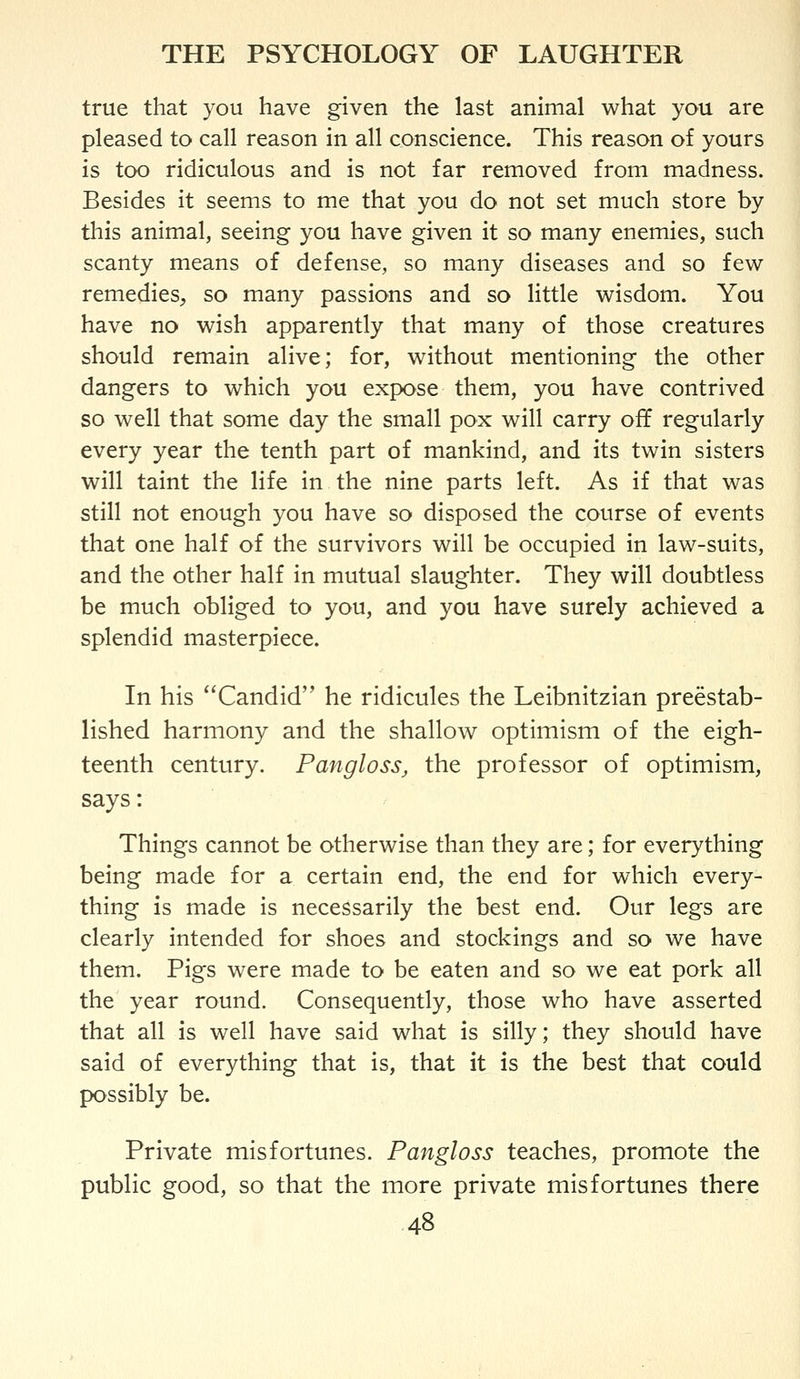 true that you have given the last animal what you are pleased to call reason in all conscience. This reason of yours is too ridiculous and is not far removed from madness. Besides it seems to me that you do not set much store by this animal, seeing you have given it so many enemies, such scanty means of defense, so many diseases and so few remedies^ so many passions and so little wisdom. You have no wish apparently that many of those creatures should remain alive; for, without mentioning the other dangers to which you expose them, you have contrived so well that some day the small pox will carry off regularly every year the tenth part of mankind, and its twin sisters will taint the life in the nine parts left. As if that was still not enough you have so disposed the course of events that one half of the survivors will be occupied in law-suits, and the other half in mutual slaughter. They will doubtless be much obliged to you, and you have surely achieved a splendid masterpiece. In his Candid he ridicules the Leibnitzian preestab- lished harmony and the shallow optimism of the eigh- teenth century. Pangloss, the professor of optimism, says: Things cannot be otherwise than they are; for everything being made for a certain end, the end for which every- thing is made is necessarily the best end. Our legs are clearly intended for shoes and stockings and so we have them. Pigs were made to be eaten and so we eat pork all the year round. Consequently, those who have asserted that all is well have said what is silly; they should have said of everything that is, that it is the best that could possibly be. Private misfortunes. Pangloss teaches, promote the public good, so that the more private misfortunes there